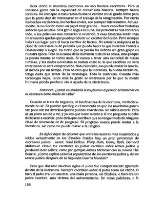 Sera cierto si nuestros escrltores no son buenos escritores. Pero si
tenemos gente con la capacidad de contar una historia, siempre habra
lectores. No creo que la naturaIeza humana cambie en tal grado como para
que la gente deje de interesarse en el trabajo de la imaginaci6n. Por cierto
los hechosverdaderos, los hechos reales, son siempre interesantes. Actual-
mente, la no-ficci6n tiene un papel muy grande... hacer escuchar historias
sobre lo que ocurri6. Si la gente llega a la Luna, los periodistas nos contaran
todo, o las peliculas nos contaran lo ocurrido, y esas historias seran mas
interesantes que las que puede producir un escritor de flcci6n. Pero siempre
habra un lugar para el buen escritor de ficci6n. No existe la maquina ni la
clase de entrevista ni de pelicula que pueda hacer lo que hicieron Tolstoi o
Dostoievsky o Gogol. Es cierto que la poesia ha sufrido un gran golpe en
nuestra epoca. Pero no a causa de la televisi6n ni de otras cosas, sino porque
la poesia misma se volvi6 mala. Si vamos a tener una cantidad de malas
novelas, y los malos novelistas se imitan entre si, lo que escriban no sera
interesante ni sera comprendido. Naturalmente, eso puede matar la novela,
al menos por un tiempo. Pero no creo que la literatura, la buena literatura,
tenga nada que temer de la tecnologia. Todo lo contrario. Cuanto mas
tecnologia haya, tanto mas la gente se interesara por lo que la mente
humana pueda producir sin la ayuda de la electr6nica.
Entonces, ^,usted esLimuLaria a k>sj6venes apensar seriomente en
la escTitura como modo de vida?
Cuando se trata de negocios, de las finanzas de la escritura, verdadera-
mente no se. Es posible que llegue el momento en que los novelistas ganen
tan poco con los derechos que no puedan vivir de eso. No sabria decirle. Pero
si unjoven acude a mi, y yo veo que tiene talento y el me pregunta si debe
dedicarse a escribir, yo le diria que escriba y que no tenga miedo de ninguna
clase de invenci6n ni de progreso. El progreso nunca puede matar a la
literatura, asi como no puede matar a la religi6n.
Es dificU. dejar de advertir que entre k>s autores mds respetados y
leidos actucdniente en los Estados Unidos hay un gran porcentqje de
escritoresjudios.. i&ted, Saul BeUow, PhUip Roth, Henry Roth, Bemard
Malamud. HasLa k>s escritores nojudios escriben sobre temasjudtos y
producen best-seUers, como por ejemplo James Michener con su novekLThe
Source. ^C6mo explica usted lapopuhxridad de los esaitoresjudios y de los
temasjudios despues de kx Segunda Guerra Mundial?
Creo que durante muchos siglos el judio fue completamente igncrado
dentro de la literatura. Siempre escribian sobre eljudio como un cliche. O
bien eljudio era un usurero, una mala persona, un Shylock, o bien era un
pobre hombre, una victima del antisemitismo. En otras palabras, o lo
156
 