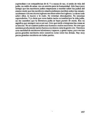 reprendian o se compadecian de el. Y a causa de eso, el estilo de vlda del
judio, su estilo de amar, era un secreto para la humanidad. S61o hace poco
tiempo que los escritores judios empezaron a escribir sobre los judios del
mismo modo que los escritores estadounidenses escriben sobre los estado-
unidenses o los escritores ingleses escriben sobre los ingleses. Lo dicen todo
sobre ellos, lo bueno y lo malo. No intentan disculparlos. No intentan
reprenderlos. Y yo diria que como habia tanta curiosidad por la vidajudia,
no me asombra que la literatura judia se haya puesto de moda. Eso no
significa que siempre vaya a ser asi. Creo que tarde o temprano las cosas se
aclararan. No se cuantosjudios son buenos o malos escritores. No creo que
estemos produciendo tantos buenos escritores como la gente cree. Tenemos
una cantidad de escritores talentosos y capaces, y gente capaz, pero veo tan
pocos grandes escritores entre nosotros como entre los demas. Hay muy
pocos grandes escritores en todas partes.
157
 