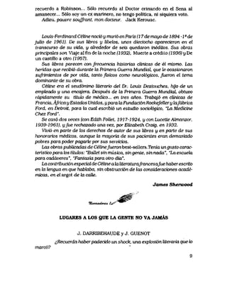 recuerdo a Robinson... S61o recuerdo al Doctor orinando en el Sena al
amanecer... S61o soy un ex marinero, no tengo politica, ni siquiera voto.
Adieu, pauvre souJfrant, mon docteur. Jack Kerouac.
Louis-Ferdinaiid Celine naci6 y muri6 en Paris (17 de mayo de 1894 -1 - de
julio de 1961), De sus libws y lfoetos, unos dieciocho aparecieron en el
transcurso de su vida, y 6kededor de seis quedaron ineditos. Si& obras
principdLes son Viaje al fin de la noche (1932), Muerte a credito (1936) y De
un castillo a otro (1957).
Sus libros parecen confrecuencia historias cUnicas de el mismo. Las
heridas que recibi6 durante la Primera Guena Mundial, que te ocasionaron
sufrimientos de por vida, tanto fisicos como neuroU>gicos, jueron el tema
dominante de su obra.
Celine era el seud6nimo literario del Dr. Louis Destouches, hyo de un
empteado y una encqjera. Despues de hx Primera Guena Mundial obtuvo
rapidamente su tituk> de medico... en tres anos. Trabqj6 en clinicas de
Francia, AfricayEstados Unidos, yparakiFundaci6nRockefeUery kifabTica
Ford, en Detroit, para la cual escribio in estudio sociol6gico, "La Medicine
Chez Ford".
Se cas6 dos veces (con Ediih Follet, 1917-1924, y con LucetteAlmanzor,
1939-1961), yfue rechazado unavez, porElizabethCraig, en 1932.
Vivi6 en parte de k>s derechos de autor de sus libws y en parte de sus
honorarios medicos, aunque kt mayoria de sus pacientes eran demasiado
pobres para poder pagarte por sus servicios.
Las obras publicadas de CeIine/ueronbest-sellers.Tema ungi&to carac-
teristicoparalostituk)s: "BaEetsinmusica, singente, sinnada", "LaescueUx
paracaddveres", "Fantasiaparaotrodux".
La contribuci6nespecial de Celine a la literaturaJrancesafue haber escrito
en la tengua en que habbaba, sin obstrucci6n de tos consideraciones acade-
micas, en el argot de la caVe.
James Sherwood
LUGARES A LOS QUE LA GBNTE NO VA JAMAS
J. DARRJiBEHAUDE y J. GUENOT
^Recuerda haberpadecido un shock, una expk>si6n Uteraria que k>
marc6?
9
 
