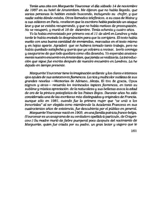 Tenia una cita con Marguerite Yourcenar el dia sdbado 14 de noviembre
de 1987 en su hotel de Amsterdam. Me dyeron que no habia Uegado, que
varias personas la habian estado buscando, incluyendo su chofer, y que
nadie sabia d6nde estaba. Otros Uamados tetef6nicos, a su casa de Maine y
a sus editores en Paris, revelaron que Ui escritora habiapadecido un ataque
teve y que se estaba recuperando, y que no habia motivos de preocupaci6n.
No se recuper6, y muri6 el 18 de diciembre. Tenia ochenLa y cuatro anos.
Yo la habia entrevistado porprimera vez el 11 de abril en Londres y mds
tarde te habia enviado la desgrabaci6npara que la corrigiera. El texto habia
vueUo con una buena cantidad de enmiendas, maicadas en el texto mismo
y en hojas aparte. Agradeci que se hubiera tomado tanto trabqjo, pero no
habia quedado satisfecha y queiia que yo volviera a revisar, leerto conmigo
y asegurarse de que todo quedara como eUa deseaba, Yo esperaba ansiosa-
mente nuestro encuentro enAmsterdam, quejamds se reaUzaria Laintroduc-
ci6n que siguefue escrita despues de nuestro encuentro en Londres. La he
dejado en tiempo presente.
Marguerite Yourcenar tiene to imaginaci6n ardiente y tos cUxros e intensos
qjos azutes de sus antecesoresjkvmencos. La ricay muUicok>rsutUeza de sus
grandes novelas —Memorias de Adriano, Alexls, El tlro de gracia, Opus
nigrum y otras— recuerda tos inLrincados tapices jlamencos, en tqnto su
sublime y mistica apreciaci6n de la naturdLeza y sus beUezas evoca to edad
de oro de la piniura paisqjistica de tos Paises Bqjos. Durante ahos ha sido
considerada una de las escrttoras mds distinguidas y originales de Francia,
aunque s6k> en 1981, cuandojue hx primera mujer que "se uni6 a los
lnmortales" al ser etegida como miembro*de laAcademia Francesa en sus
cuatrocientos ctnos de existencia, Jue descubierta por el publico en generaL
Marguerite Yourcenar naci6 en 1903, en unafamttiapatriciafrancobekia
Pfourcenares un anagrama de su verdadero apelUdo a particule, de Crayen-
cour.) Su madre muri6 deJiebre puerperalpoco despues del nacimiento de
Marguerite, quienfue criada por su padre, un gran tector y viajero que le
161
 