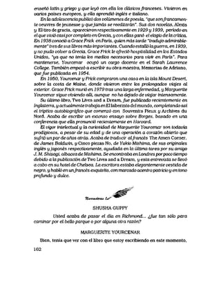 ensen6 lattn y griego y que tey6 con ella tos dasicosfranceses. Vivieron en
vark>s paises europeos, y eUa aprendi6 ingtes e itaUano.
En ki adolescenciapublic6 dos volumenes de poesia, "que sonJfancamen-
te oeuvres dejeunesse y quejamds se reeditaran". Sus dos noveteLS, Alexis
y E1 tiro de gracia, aparecieron respectivamente en 1929 y 1939, periodo en
elque vivi6 casipor compteto en Grecia, y con ellas gan6 el ek>gio de la CTitica.
En 1938 conoci6 a Grace Frick en Paris, quien mds tarde "tradujo admirable-
mente" tres de sus libros mds importantes. Cuando estaU6 laguena, en 1939,
y no pudo volver a Grecia, Grace Frick le oJfeci6 hospitaUdad en k>s Estados
Unidos, "ya que no tenia tos medios necesarios para vivir en Paris". Para
mantenerse, Yourcenar ocup6 un cargo docente en el Saiah Lawrence
CoUege. Tambien empez6 a escribir su obra maestra, Memorias de Adriano,
quefue publicada en 1954.
En 1950, Yourcenar y Frick compraron una casa en la isla Mount Desert,
sobre Ui costa de Maine, donde vivieron entre tos prok>ngados viajes al
exterior. Grace Frick muri6 en 1979 tras una Uxrga enfermedad, y Marguerite
Yourcenar sigue viviendo alli, aunque no ha dejado de viqjar intensamente.
Su uUimo libro, Two Lives and a Dream, fue pubUcado recientemente en
Ingteiterra,yactiiahnentetrabqjaenEUabermto delmundo, completandoasi
el triptico autobiografico que comenzo con Souvenirs Pieux y Archives du
Nord. Acaba de escribir un extenso ensayo sobre Borges, basado en una
conferencia que eUa pronunci6 recientemente en Harvard.
El vigor intelectualy la cwiosidad de Marguerite Yourcenar son todavia
prodigiosos, a pesar de su edad y de una operacion a coraz6n abierto que
sufri6 un par de anos atrds. Acaba de traducir alfrances The Amen Corner,
deJames BakLwin, y Cinco piezas No, de Yukio Mishima, de sus originates
ingtes yjapones respectivamente, ayudada en ki ultima tareapor su amigo
J. M. Shisagi, albacea de Mishima. Se encontraba enLondres porpoco tiempo
debido a lapubUcacion deTwo Lives and a Dream, y esta entrevista se llev6
a cabo en su hotel de Cheteea. Ijx escritora estaba elegantemente vestida de
negro, y habti> en unJrances exquisito, con marcado acentropatricio y en tono
profundo y duk:e.
%zwuufone4. t>^
SHUSHA GUPPY
Usted acaba de pasar el dia en Richmond... ^fue tan s6k> para
caminar por el beUo parque o por akjuna otra raz6n?
MARGUERITE YOURCENAR
Bien, tenia que ver con el libro que estoy escribiendo en este momento,
162
 