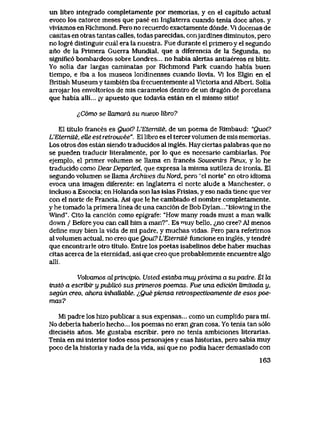 un libro integrado completamente por memorias, y en el capitulo actual
evoco los catorce meses que pase en Inglaterra cuando tenia doce anos, y
vlvlamos en Richmond. Pero no recuerdo exactamente d6nde. Vi docenas de
casitas en otras tantas calles, todas parecidas, conjardines diminutos, pero
no logre distinguir cual era la nuestra. Fue durante el primero y el segundo
ano de la Prlmera Guerra Mundial, que a diferencia de la Segunda, no
signific6 bombardeos sobre Londres... no habia alertas antiaereos ni blitz.
Yo solia dar largas caminatas por Rlchmond Park cuando habia buen
tiempo, e iba a los museos londinenses cuando llovia. Vi los Elgin en el
Brltish Museum y tambien iba frecuentemente al Victoria and Albert. Solia
arrojar los envoltorios de mls caramelos dentro de un drag6n de porcelana
que habia alli... ;y apuesto que todavla estan en el mismo sitio!
^C6mo se Uamara su nuevo libro?
El titulo frances es Quoi? L'Etemite, de un poema de Rimbaud: "Quoi?
L'Etemite, eUe est retwuvee". El libro es el tercer volumen de mis memorias.
Los otros dos estan siendo traducidos al ingles. Hay ciertas palabras que no
se pueden traducir literalmente, por lo que es necesario cambiarlas. Por
ejemplo, el primer volumen se llama en frances Souventrs Pieux, y lo he
traducido como DearDeparted, que expresa la misma sutileza de ironia. El
segundo volumen se llama Archives du Nord, pero "el norte" en otro idioma
evoca una imagen diferente: en Inglaterra el norte alude a Manchester, o
incluso a Escocia; en Holanda son las islas Frisias, y eso nada tiene que ver
con el norte de Francia. Asi que le he cambiado el nombre completamente,
y he tomado la primera linea de una canci6n de Bob Dylan..."Biowing in the
Wind". Cito la canci6n como epigrafe: "How many roads must a man walk
down / Before you can call him a man?". Es muy bello, <^no cree? Al menos
define muy bien la vida de mi padre, y muchas vidas. Pero para referirnos
al volumen actual, no creo que Qoui9L'EteTniLe funcione en ingles, y tendre
que encontiarle otro titulo. Entre los poetas isabelinos debe haber muchas
citas acerca de la eternidad, asi que creo que probablemente encuentre algo
alli..
Volvamos cdprtncipio. Usted estaba muy pr6xima a supadre. El la
insto a escribir y public6 sus primems poemas. Fue una edici6n limitada y,
segun creo, ahora inhaUable. ^,Que piensa relrospectivamente de esos poe-
mas?
Mi padre los hizo publicar a sus expensas... como un cumplido para mi.
No deberia haberlo hecho... los poemas no eran gran cosa. Yo tenia tan s61o
dieciseis anos. Me gustaba escribir, pero no tenia ambiciones literarias.
Tenia en mi interior todos esos personajes y esas historias, pero sabia muy
poco de la historia y nada de la vida, asi que no podia hacer demasiado con
163
 