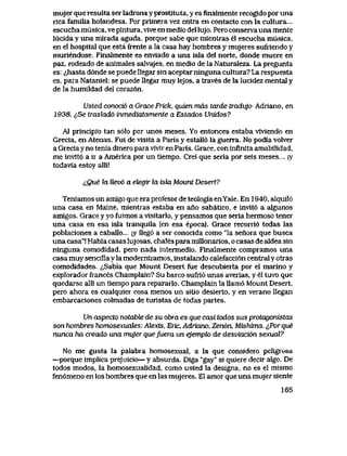 mujer que resulta ser ladrona y prostituta, y es finalmente recogido por una
rica famiLia holandesa. Por primera vez entra en contacto con la cultura...
escucha musica, ve pintura, vive en medio del lujo. Pero conserva una mente
lucida y una mirada aguda, porque sabe que mlentras el escucha musica,
en el hospital que esta frente a la casa hay hombres y mujeres sufriendo y
muriendose. Finalmente es enviado a una isla del norte, donde muere en
paz, rodeado de animales salvajes, en medio de la Naturaleza. La pregunta
es: ^hasta d6nde se puede llegar sin aceptar ninguna cultura? La respuesta
es, para Nataniel: se puede llegar muy lejos, a traves de la lucidez mental y
de la humildad del coraz6n.
Usted conoci6 a Grace Frick, quien mds tarde tradujo Adriano, en
1938. i,Se traslad6 inmediatamente a Estados Unidos?
A1 principio tan s61o por unos meses. Yo entonces estaba viviendo en
Grecia, en Atenas. Fui de visita a Paris y estall6 la guerra. No podia volver
a Greciay no tenia dinero para vivir en Paris. Grace, con infinita amabilidad,
me invlt6 a ir a America por un tiempo. Crei que seria por seis meses.... iy
todavia estoy alli!
cQue la Uev6 a ebegir la iski Mount Desert?
Teniamos un amlgo que era profesor de teologia enYale. En 1940, alquil6
una casa en Maine, mientras estaba en ano sabatico, e invit6 a algunos
amigos. Grace y yo fuimos a visitarlo, y pensamos que seria hermoso tener
una casa en esa isla tranquila (en esa epoca). Grace recorri6 todas las
poblaciones a caballo... jy lleg6 a ser conocida como "la senora que busca
una casa"! Habia casas lujosas, chales para millonarios, o casas de aldea sin
ninguna comodidad, pero nada intermedio. Finalmente compramos una
casa muy sencilla y la modernizamos, instalando calefacci6n central y otras
comodidades. <,Sabia que Mount Desert fue descubierta por el marino y
explorador frances Champlain? Su barco sufrl6 unas averias, y el tuvo que
quedarse alli un tiempo para repararlo. Champlain la llam6 Mount Desert,
pero ahora es cualquier cosa menos un sitio desierto, y en verano llegan
embarcaciones colmadas de turistas de todas partes.
Un aspecto notable de su obra es que casi todos sus protagonistas
son hombres homosexuates: Alexis, Eric, Adriano, Zen6n, Mishima. ^,Por que
nunca ha creado una mujer quefuera un ejempk> de desviaci6n sexuaJL?
No me gusta la palabra homosexual, a la que considero peligrosa
—porque implica prejuicio— y absurda. Diga "gay" si quiere decir algo. De
todos modos, la homosexualidad, como usted la designa, no es el mismo
fen6meno en los hombres que en las mujeres. El amor que una mujer siente
165
 