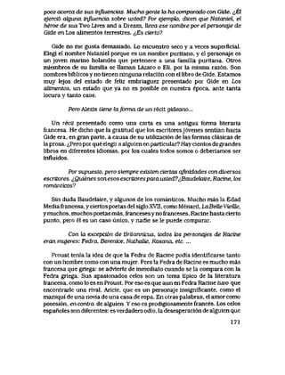 poco acerca de sus influencias. Mucha gente la ha comparado con Gide. ^El
ejerci6 oJguna infiuencia sobre usted? Por ejempk>, dicen que Nataniel, el
heroe de sus Two Lives and a Dream, Ueva ese nombre por el personaje de
Gide en Los alimentos terrestres. ^,Es cierto?
Gide no me gusta demasiado. Lo encuentro seco y a veces superficiaI.
Elegi el nombre Nataniel porque es un nombre puritano, y el personaje es
un joven marino holandes que pertenece a una familia puritana. Otros
miembros de su familia se llaman Lazaro o EIi, por la misma raz6n. Son
nombres biblicos y no tienen ninguna relaci6n con el libro de Gide. Estamos
muy lejos del estado de feliz embriaguez presentado por Gide en Los
alimentos, un estado que ya no es posible en nuestra epoca, ante tanta
locura y tanto caos.
Pero Alexis tiene laforma de un recit gideano...
Un recit presentado como una carta es una antigua forma literaria
francesa, He dicho que la gratitud que los escritoresj6venes sentian hacia
Gide era, en gran parte, a causa de su utilizaci6n de las formas clasicas de
la prosa. ^Pero por que elegir aalguien en particular? Hay cientos de grandes
libros en diferentes idiomas, por los cuales todos somos o deberiamos ser
influidos.
Por supuesto, pero siempre existen ciertas afinidades con diversos
escriiores. ^,Quienes sonesos escritorespara usted7^BaudehjLire, Racine, los
romanticos?
Sin duda Baudelaire, y algunos de los romanticos. Mucho mas la Edad
Media francesa, y ciertos poetas del siglo XVlI, como Menard, LaBeUe VieiUe,
y muchos, muchos poetas mas, franceses y no franceses. Racine hasta cierto
punto, pero el es un caso unico, y nadie se le puede comparar.
Con la excepci6n de BriLannicus, todos k>s personqjes de Racine
eran mujeres: Fedra, Berenice, NaihaUe, Roxana, etc. ...
Proust tenia la idea de que la Fedra de Racine podia identificarse tanto
con un hombre como con una mujer. Pero la Fedra de Racine es mucho mas
francesa que griega: se advterte de inmediato cuando se la compara con la
Fedra griega. Sus apasionados celos son un tema tipico de la literatura
francesa, como lo es en Proust. Por eso es que aun en Fedra Racine tuvo que
encontrarle una rival, Aricie, que es un personaje insignificante, como el
maniqui de una novia de una casa de ropa. En otras palabras, el amor como
posesi6n, en contra de alguien Y eso es prodigiosamente frances. Los celos
espanoles son diferentes: es verdadero odio, la desesperaci6n de alguien que
171
 