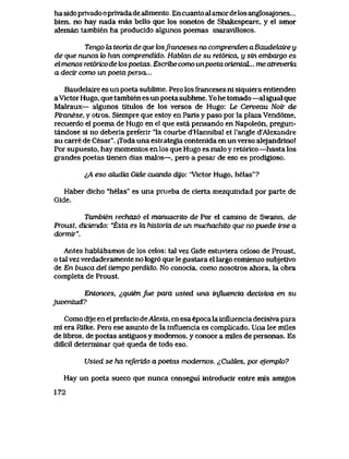 ha sido privado o privada dealimento. En cuanto aI amor delos anglosajones...
bien, no hay nada mas bello que los sonetos de Shakespeare, y el amor
aleman tambien ha producido algunos poemas maravillosos.
Tengo la teoria de que losfranceses no comprendenaBaudekiire y
de que nunca k> han comprendido. Hablan de su ret6rica, y sin embargo es
elmenos ret6ricodek>spoetas. Escribecomo unpoetaorientaL.. meatreveria
a decir como un poeta persa...
Baudelalre es un poeta sublime. Pero los franceses ni siquiera entienden
aVictor Hugo, que tambien es un poeta sublime. Yo he tomado —al igual que
Malraux— algunos titulos de los versos de Hugo: Le Cerveau Noir de
Piranese, y otros. Siempre que estoy en Paris y paso por la plaza Vend6me,
recuerdo el poema de Hugo en el que esta pensando en Napole6n, pregun-
tandose si no deberia preferir "la courbe d'Hannibal et l'angle d'Alexandre
au carre de Cesar". |Toda una estrategia contenida en un verso alejandrino!
Por supuesto, hay momentos en los que Hugo es malo y ret6rico —hasta los
grandes poetas tienen dias malos—, pero a pesar de eso es prodlgioso.
^A eso oJiudia Gide cuando dijo: "Victor Hugo, helas"?
Haber dicho "helas" es una prueba de cierta mezquindad por parte de
Gide.
Tambien rechaz6 el manuscTito de Por el camino de Swann, de
Proust, diciendo: "Esta es la historia de uh muchachUo que no puede irse a
dormii".
Antes hablabamos de los celos: tal vez Gide estuviera celoso de Proust,
o tal vez verdaderamente no logr6 que le gustara el largo comienzo subjetivo
de En busca del tiempo perdido. No conocia, como nosotros ahora, la obra
completa de Proust.
Entonces, ^quien fue para usted una influencia decisiva en su
juventud?
Como dije en el prefacio deAtexis, en esa epoca la influencia decisiva para
mi era Rilke. Pero ese asunto de la influencia es complicado. Una lee miles
de libros, de poetas antiguos y modernos, y conoce a miles de personas. Es
dificil determinar que queda de todo eso.
Usted se ha referidoapoetas modernos. ^,Cudles, por ejemph?
Hay un poeta sueco que nunca consegui introducir entre mis amigos
172
 