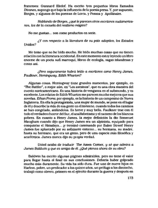 franceses: Gunnard Ekelof. Ha escrito tres pequenos libros llamados
Divanes, supongo que bajo la influencia de la poesia persa. Y, por supuesto,
Borges, y algunos de los poemas de Lorca, y Pessoa y Apollinaire.
Habkmdo de Borges, ique le parecen otros escriLores sudamerica-
nos, k>s de la escuela del reaUsmo magico?
No me gustan... son como productosen serie.
^Y con respecto a kx literatura de su pais adoptwo, tos Estados
Unidos?
Me temo que no he leido mucho. He leido muchas cosas que no tienen
relaci6n con la literatura occidental. En este momento estoy leyendo un libro
enorme de un poeta sufi marroqui, libros de ecologia, sagas islandesas y
cosas asi.
<,Pero seguramente habra leido a escritores como Henry James,
FauUcner, Hemtngway, Edtth Wharton?
Algunas cosas. Hemingway tiene grandes momentos, por ejemplo, en
'The Battler", o mejor aun, en "Los asesinos", que es una obra maestra del
cuento norteamericano. Es una historia de venganza en el submundo, y es
excelente. Los relatos de Edith Wharton me parecen mucho mejores que sus
novelas. EthanFrome, por ejemplo, es la historia de un campesino de Nueva
Inglaterra. En ella la protagonista, una mujer de mundo, se pone en el lugar
de el y describe la vida de esa gente en el inviemo, cuando todos los caminos
se han congelado, aislandolos. Es breve y muy bella. Faulkner trae con el
todo el verdadero horror del Sur, el analfabetismo y el racismo de los blancos
pobres. En cuanto a Henry James, la mejor definici6n la dio Somerset
Maugham cuando dijo que Henry James era un alpinista, equipado para
conquistar el Himalaya... ;y termin6 caminando por Baker Street! Henry
James fue aplastado por su asfixiante entorno... su hermana, su madre,
hasta su hermano, que era un genio, pero de una especie mas filos6fica y
academica. James nunca dijo su propia verdad.
Usted acaba de traducir The Amen Comer, y se que admira a
James Baldwin y que es amiga de el. ^0ue piensa ahora de su obra?
Baldwin ha escrito algunas paginas admirables, pero no tiene el valor
para Uegar hasta el final en sus conclusiones. Deberia haber golpeado
mucho mas duramente. Su vida ha sido dura. Fue uno de nueve hijos en
Harlem, pobre, un predicador a los quince anos, un pr6fugo a los dieciocho,
trabaj6 como obrero, primero en el ejercito durante la guerra y despues en
173
 
