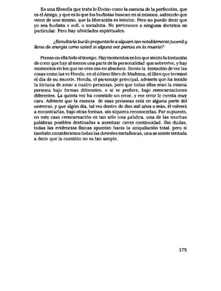 Es una filosofia que trata lo Divlno como la esencia de la perfecci6n, que
es el Amigo, y que es lo que los budistas buscan en si mismos, sabiendo que
vlene de uno mismo, que la liberacion es interior. Pero no puedo decir que
yo sea budista o sufi, o socialista. No pertenezco a ninguna doctrina en
particular.. Pero hay afinidades espirituales.
^Resukaria buido preguntarte a akjwen tan notabtementejuvenil y
Uena de energia como usted si alguna vez piensa en la muerte?
Pienso en ella todo el tiempo. Hay momentos en los que siento la tentaci6n
de creer que hay al menos una parte de la personalidad que sobrevive, y hay
momentos en los que no creo eso en absoluto.. Siento la tentaci6n de ver las
cosas como las ve Honda, en el ultimo libro de Mishima, el libro que termin6
el dia de su muerte,. Honda, el personaje principal, advierte que ha tenido
la fortuna de amar a cuatro personas, pero que todas ellas eran la misma
persona bajo formas diferentes, o si se prefiere, bajo reencarnaciones
diferentes. La quinta vez ha cometido un error, y ese error le cuesta muy
caro. Advierte que la esencia de esas personas esta en alguna parte del
universo, y que algun dia, tal vez dentro de diez mil anos o mas, el volvera
a encontrarlas, bajo otras fbrmas, sin siquiera reconocerlas. Por supuesto,
en este caso reencarnaci6n es tan s61o una palabra, una de las muchas
palabras posibles destinadas a acentuar cierta continuidad. Sin dudas,
todas las evldencias fisicas apuntan hacia la aniquilaci6n total, pero si
tambien consideramos todas las donnees metafisicas, una se siente tentada
a decir que la cuesti6n no estan simple.
175
 