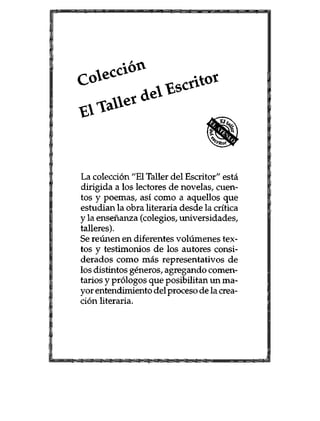 ^ ; * o <
* * t f *
La colecci6n "E1 Taller del Escritor" esta
dirigida a los lectores de novelas, cuen-
tos y poemas, asi como a aquellos que
estudian la obra literaria desde la critica
y la ensenanza (colegios, universidades,
talleres).
Se reunen en diferentes volumenes tex-
tos y testimonios de los autores consi-
derados como mas representativos de
los distintos generos, agregando comen-
tarios y pr61ogos que posibilitan un ma-
yor entendrmiento del proceso de la crea-
ci6n literaria.
 