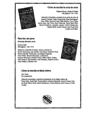 C6mo se escribe la carta de amor
Edgardo Russo y Diego D'Onofrio
280paginas-C6d 1392
Selecci6n comentada y anotada de las cartas de amor de
Gustave Flaubert, Fedor Dostoyevski, S6ren Kierkegaard,
Oscar Wilde, Sigmund Freud, Edith Warthon, Franz Kafka,
James Joyce, ltalo Svevo, Boris Pasternak, Rainer Maria Rilke,
Marina Tsvietaieva, Leopoldo Lugones, Vladimir Maiakovsky,
Vlrginia Woolf, Cesare Pavese, Jean-Paul Sartre
y Jorge Luis Borges.
Para leer sin parar " - .
Antologia deI lector joven .-^ , ^ f
*i . > >
SusanaCella * - J ^ s
288 paginas - C6d. 1416. ' 4T'.->.t.
Selecci6n comentada de textos, relatos y poemas de
Ernest Hemingway, Juan Gelman, Paul Eluard, Benjamin Peret, .- * J
Oliverio Girondo, Alfred Jarry, Luis Rogelio Nogueras, " " %
Oscar Wilde, Giovanni Boccaccio, Lautreamont,
Augusto Monterroso, Rodrigo Fresan, William Blake, Voltaire, J
Elvio Gandolfo, Ray Bradbury, Allen Ginsberg, Alejandro Dolina,
Cesar Vallejo y Stanislav Lem.
C6mo se escribe el diario intimo
Alan Pauls
(En preparaci6n)
Selecci6n comentada y anotada de fragmentos de los diarios intimos de
Franz Kafka, Andre Gide, Thomas Mann, Katherine Mansfield, Cesare Pavese, Vlrgi-
nia Woolf, Robert Musil, Witold Gombrowicz, Roland Barthes, John Cheever y Peter
Handke..
f,Vi :">Vcy**t$<' '
J&v*$&g$&-
fvfi- -/!-5'V--=*V'*
v " ^--.-fi^v>'
S#. * .* "V-VF**_ i
^' *" '-'^M
v - — , t? -,-'
, . , - ^ f . "
> ' ^ ' i > y ^ * * ^ .
- & 3 * * * -
 