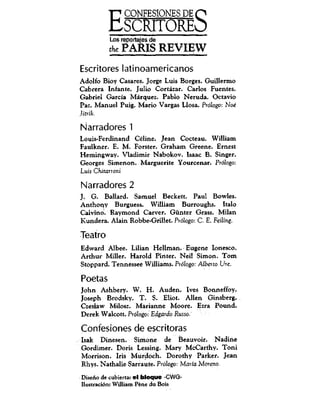 ECONFESIONESDEO
SCRITOREO
Los reportajes de
the PARIS REVIEW
Escritores latinoamericanos
Adolfo Bioy Casares. Jorge Luis Borges. Guillermo
Cabrera Infante. Julio Cortazar. Carlos Fuentes.
Gabriel Garcfa Marquez. Pablo Neruda. Octavio
Paz. Manuel Puig. Mario Vargas Llosa. Pr6logo: Noe
Jitrik.
Narradores 1
Louis-Ferdinand Celine. Jean Cocteau. William
Faulkner. E. M. Forster. Graham Greene. Ernest
Hemingway. Vladimir Nabokov. Isaac B. Singer.
Georges Simenon. Marguerite Yourcenar. Pr6logo:
Luis Chitanoni
Narradores 2
J. G. Ballard. Samuel Beckett. Paul Bowles.
Anthony Burguess. William Burroughs. Italo
Calvino. Raymond Carver. Gunter Grass. Milan
Kundera.Alain Robbe-Grillet. Pr6logo: C. E. Feiling.
Teatro
Edward Albee. Lilian Hellman. Eugene Ionesco.
ArthurMiller. Harold Pinter. Neil S i m o n . T o m
Stoppard. Tennessee Williams. Pi6fogo: AlbeitoUre.
Poetas
John Ashbery. W. H. Auden. Ives Bonneffoy.
Joseph Brodsky. T. S. Eliot. Allen Ginsberg.
Czeslaw Milosz. Marianne Moore. Ezra Pound.
DerekWaicott.Pr6logo:EdgardoRusso.'
Confesiones deescritoras
Isak Dinesen. Simone de Beauvoir. Nadine
Gordimer. Doris Lessing. Mary McCarthy. Toni
Morrison. Iris Murdoch. Dorothy Parker. Jean
Rhys. Nathalie Sarraute. Pr6logo:MariaMoreno.
Diseno de cubierta: el bloque -CWG-
ILustraci6n: William Pene du Bois
 