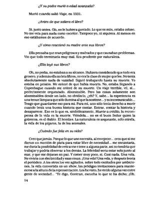^Y su padre murid a edad avanzada?
Muri6 cuando sali6 Viqje, en 1931.
^Antes de que scdiera el Ubro?
Si,justo antes. Oh, no le hubiera gustado. Lo que es mas, estaba celoso.
No me veia para nada como escritor. Tampoco yo, ni siquiera. A1 menos en
eso estabamos de acuerdo.
lYcbmo reacck>n6 su madre ante sus Ubros?
Ella pensaba que eran peligrosos y malvadosy que causaban problemas.
Vio que todo terminaria muy mal. Era prudente por naturaleza.
^Ella leub sus Ubros?
Oh, no podia, no estaban a su alcance. Hubiera considerado que todo era
grosero, y ademas ella no leia libros, no era la clase de mujer que lee. Notenia
absolutamente nada de vanidad. Sigui6 trabajando hasta su muerte. Yo
estaba en prisi6n. Me entere de que habia muerto. No, estaba llegando a
Copenhague cuando me entere de su muerte. Unviaje terrible, vil, si...
perfectamente orquestado. Abominable. Pero las cosas solamente son
abominables desde un lado, no olvidarlo, <^eh? Y, sabe... la experiencia es
una tenue lampara que s61o ilumina al que la sostiene... y es incomunicable...
Tengo que guardarme eso para mi. Para mi, uno s61o tenia derecho a morir
cuando tenia una buena historia que contar. Entrar, contar la historia y
desaparecer. Eso es lo que es, simb61icamente, Muerte a crediio, la recom-
pensa de la vida es Ia muerte. Viendola... no es el buen Senor quien la
gobierna, es el diablo. El hombre. La naturaleza es asqueante, s61o mirela,
la vida de los pajaros, la de los animales.
lCudndofuefeliz en su vida?
Creo quejamas. Porque lo que uno necesita, al envejecer.... creo que si me
dieran un mont6n de plata para estar libre de necesidad... me encantaria,
me daria la posibilidad de retirarme e irme a alguna parte, asi no tendria que
trabajar y podria observar a los demas. La felicidad seria estar solojunto al
mar, y que me dejaran en paz. Y comer muy poco, si. Casi nada. Una vela.
No viviria con electricidad y esas cosas. jUna vela! Una vela, y despues leeria
el peri6dico. A los otros los veo agitados. sobre todo excitados por ambicio-
nes, la vida convertida en un show, las pr6digas invitaciones para mante-
nerse a la altura de la representaci6n. Los hevisto, hevivido alguna vez entre
gente de sociedad "Te digo, Gontran, escucha lo que te ha dicho; jOh,
14
 