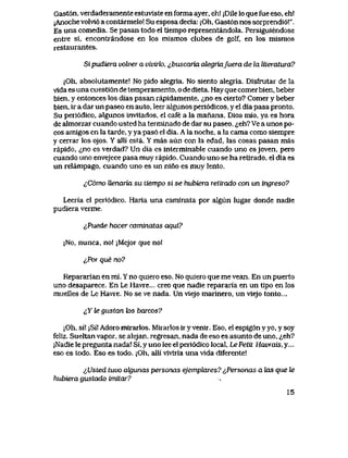 Gast6n, verdaderamente estuvlste en forma ayer, eh! jDile lo que fue eso, eh!
jAnoche volvi6 a contarmelo! Su esposa decia: jOh, Gast6n nos sorprendi6!".
Es una comedia. Se pasan todo el tiempo representandola. Persiguiendose
entre si, encontrandose en los mismos clubes de golf, en los mismos
restaurantes.
Sipudiera volver a vivirk>, ^buscaria alegriafuera de la liieratura?
jOh, absolutamente! No pido alegria. No siento alegria. Disfrutar de la
vlda es una cuestl6n de temperamento, o de dieta. Hay que comer bien, beber
bien, y entonces los dias pasan rapidamente, ^no es cierto? Comer y beber
bien, ir a dar un paseo en auto, leer algunos peri6dicos, y el dia pasa pronto.
Su peri6dico, algunos invltados, el cafe a la manana, Dios mio, ya es hora
de almorzar cuando usted ha terminado de dar su paseo, ^eh? Ve a unos po-
cos amlgos en la tarde, y ya pas6 el dia. A la noche, a la cama como siempre
y cerrar los ojos. Y a)li esta. Y mas aun con la edad, las cosas pasan mas
rapido, ^,no es verdad? Un dia es interminable cuando uno es joven, pero
cuando uno envejece pasa muy rapido. Cuando uno se ha retirado, el dia es
un relampago, cuando uno es un nino es muy lento.
^C6mo Uenaria su tiempo si se hubiera retirado con un ingreso?
Leeria el peri6dico. Haria una caminata por algun lugar donde nadie
pudiera verme.
^Puede hacer caminatas aqui?
|No, nunca, no! jMejor que nol
^,Por que no?
Repararian en mi. Y no quiero eso. No quiero que me vean. En un puerto
uno desaparece. En Le Havre... creo que nadie repararia en un tipo en los
muellesde Le Havre. No se ve nada. Un vlejo marinero, un viejo tonto...
&Yfegustan tos barcos?
jOh, si! jSi! Adoro mirarlos. Mirarlos ir y venir. Eso, el espig6n y yo, y soy
feliz. Sueltan vapor, se alejan, regresan, nada de eso es asunto de uno, <^eh?
jNadie le pregunta nada! Si, y uno lee el peri6dico local, Le Petit Havrais, y...
eso es todo. Eso es todo. ;Oh, alli viviria una vida diferente!
^Usted tuvo ak|unas personas ejempkxres? ^,Personas a las que te
hubiera gustado vmitar?
15
 