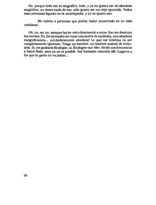 No, porque todo eso es magnifico, todo, y yo no quiero ser en absoluto
magniflco, no deseo nada de eso, s61o quiero ser un vlejo ignorado. Todas
esas personas figuran en la enciclopedia, y yo no quiero eso.
Me referia a personas que podria. haber encontrado en su vida
cotidiana.
Oh, no, no, no, siempre las he visto dominando a otros. Eso me destroza
los nervlos. No. De ml madre me vlene una suerte de modestia, una absoluta
insignificancia... jverdaderamente absoluta! Lo que me interesa es ser
completamente ignorado. Tengo un hambre, un hambre anlmal de reclu-
si6n. Si, megustariaBoulogne, si, Boulogne-sur-Mer. Heidoconfrecuencia
a Salnt-Malo, pero ya no es posible. Soy bastante conocido alli. Lugares a
los que la gente no vajamas...
16
 