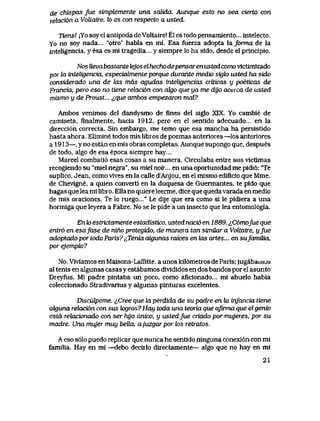 de chispas jue simptemente una saUda. Aunque esto no sea cierto con
rekicion a VoUaire, k> es con respecto a usted.
Tiensl |Yo soy el antipoda deVoltaire! El es todo pensamlento... intelecto.
Yo no soy nada... "otro" habla en mi. Esa fuerza adopta la/orma de la
inteligencia, y esa es mi tragedia... y siempre lo ha sido, desde el principio.
Nos Uevabastante tejos elhechodepensaren usted como vlctimizado
por kt inteUgencia, especiahnente porque durante medio sigk> usted ha sido
considerado una de Zas mds agudas inteUgencias criticas y poeticas de
Francia, pero eso no tiene relacidn con oJgo que ya me dy'o acei ca de usted
mismo y de Proust... &que ambos empezaron mal?
Ambos venimos del dandysmo de fines del siglo XIX. Yo cambie de
camiseta, finaImente, hacia 1912, pero en el sentido adecuado... en la
direcci6n correcta. Sin embargo, me temo que esa mancha ha persistldo
hasta ahora. Elimine todos mis libros de poemas anteriores —los anteriores
a 1913—, y no estan en mis obras completas. Aunque supongo que, despues
de todo, algo de esa epoca siempre hay...
Marcel combati6 esas cosas a su manera. Circulaba entxe sus victimas
recogiendo su "miel negra", su miel noir... en una oportunidad me pidi6: 'Te
suplico, Jean, como vives en la calle d'Anjou, en el mismo ediflcio que Mme.
de Chevigne, a quien converti en la duquesa de Guermantes, te pido que
hagas que leami libro. EUano quiere leerme, dice que quedavarada en medio
de mis oraciones. Te lo ruego..." Le dije que era como si le pidiera a una
hormiga que leyera a Fabre. No se le pide a un insecto que lea entomologia.
En k> estrictamenle estadistico, usted nacio en 1889. ^,C6mofue que
entr6 en esafase de nino protegido, de manera tan simUar a VoUaire, yfue
adoptado por todo Paris7^Tenia ak|unas raices en tas artes... en sufamiUa,
por ejemph?
No. Viviamos en Maisons-Laffitte, a unos kil6metros de Paris;jugabauios
al tenis en algunas casas y estabamos dMdidos en dos bandos por el asunto
Dreyfus. Mi padre pintaba un poco, como aficionado... mi abuelo habia
coleccionado Stradivarius y algunas pinturas excelentes.
Disculpeme. ^Cree que la perdida de su padre en la infancia tiene
aIguna relacidn con sus k>gros? Hay toda una teoria que qfirma que elgenio
estd relacionado con ser hyo unico, y ustedfue criado por mujeres, por su
madre. Una mujer muy beUa, ajuzgar por tos retratos.
A eso s61o puedo replicar que nunca he sentido ninguna conexi6ncon mi
familia. Hay en mi —debo decirlo directamente— algo que no hay en mi
21
 