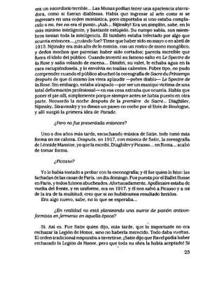 era un sacerdocio terrible... Las Musas podian tener una apariencia aterra-
dora, como si fueran diablesas. Habia que ingresar al arte como si se
ingresara en una orden monastica, poco importaba si uno estaba compla-
cido o no, ese no era el punto.- jAah.:. Nijinsky! Era un simpl6n, sabe, en lo
mas minimo inteligente, y bastante estupido. Su euerpo sabia, sus miem-
bros tenian toda la inteligencia. El tambien estaba infectado por algo que
ocurria entonces... <^cuando fue? Tiene que haber sido en mayo o en abril de
1913. Nijinsky era mas alto de lo comun, con un rostro de mono mong61ico,
y dedos mochos que parecian haber sido cortados; parecia increible que
fuera el idolo del publico. Cuando invent6 su famoso salto en Le Spectre de
la Rose y salia volando de escena... Dimitri, su valet, le echaba agua en la
cara escupiendosela, y lo envolvia en toallas calientes. Pobre tipo, no pudo
comprender cuando el publico abuche6 la coreografia de Sacredu Priniemps
despues de que el mismo los viera aplaudir —pobre diablo— Le Spectre de
hxRose. Sin embargo, estaba atrapado —por ser un maniqui vlctima de una
total deformaci6n profesional— en esa cosa extrana que ocurria. Habia que
poner el pie aUL simplemente porque siempre antes se habia puesto en otra
parte. Recuerdo la noche despues de la premiere de Sacre... Diaghilev,
Nijinsky, Stravinsky y yo dimos un paseo en coche por el Bois de Boulogne,
y alli surgi6 la primera idea de Parade.
jJ>ero nofue presentada entonces?
Uno o dos anos mas tarde, escuchando musica de Satie, todo tom6 mas
forma en mi cabeza. Despues, en 1917, con musica de Satie, la coreografia
deLeonideMassine,yoquelaescribi, DiaghilevyPicasso... enRoma... acab6
de tomar forma.
^Picasso?
Yo lo habia instado a probar con la escenografia; y el fue quien lo hizo: las
fachadas de las casas de Paris, un dia domingo. Fue puesta por el Ballet Russe
en Paris, y todos fuimos abucheados. Afortunadamente, ApoHinaire estaba de
vuelta del frente, y en uniforme, era en 1917, y el nos salv6 a Picasso y a mi
de la ira de la multitud; creo que si no hubieramos resultado heridos.
Era algo nuevo, sabe, no lo que se esperaba...
^En realidad no estd planteando una suerte de pasi6n anticon-
formista enfermenlo en aqueUa epoca?
Si. Asi es. Fue Satie quien dijo, mas tarde, que lo importante no era
rechazar la Legi6n de Honor, sino no haberla merecido. Todo daba vueltas.
El orden tradicional empezaba a invertirse. jSatie dijo que Ravel podia haber
rechazado la Legi6n de Honor, pero que toda su obra la habia aceptado! Si
23
 