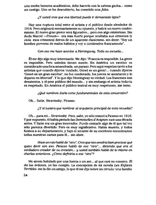 uno recibe honores academicos, debe hacerlo con la cabeza gacha... como
un castigo. Uno se ha descubierto, ha cometido unafcdLa.
^Y usted cree que esa libertad puede tr demasiado bejos?
Hay una ruptura totaI entie el artlsta y el publico desde alrededor de
1914. Pero originara necesariamente su opuesto, y habra un nuevo confor-
mismo. El nuevo gran pintor sera figurativo... pero con algo misterioso. Sin
duda Marcel —Proust— era mas fuerte porque ocultaba sus crimenes (y
vivia esos crimenes) detras de un aparente clasicismo, sin decir: "Soy un
hombre perverso de malos habitos y voy a contarselos francamente".
Con eso me hxxce acordar a Hemingway. Toda su escueZa...
El me dijo algo muy interesante. Me dijo: "Francia es imposible. La gente
es imposible. Pero ustedes tienen suerte. En America un escritor es
considerado unafoca amaestrada, un payaso. Pero aqui respetan tanto a los
artistas que cuando dijeron 'cuidado, Genet es un genio'... cuando dijeron
'Genet es un gran escritor', no fiie condenado, los jueces se asustaron y lo
dejaron en libertad" Y lo que dijo Hemingway es verdad. Los franceses son
desatentos, y el peor publico del mundo... y sin embargo el artista todavia
es respetado. En America el publico teatral es muy respetuoso, me temo.
cQue nombres daria comofundamentcdes de esta conversi6n?
Oh... Satie, Stravinsky, Picasso.
iX si tuviera que nombrar al arquitecto principal de esta revuelta?
Oh... para mi... Stravinsky. Pero, sabe, yo s61o conoci a Picasso en 1916.
Y por supuesto, el habia pintado las DemoiseUes d'Avignon casi una decada
antes. Y Satie era un gran innovador. Puedo contarle algo de el que tal vez
s61o parezca divertido. Pero es muy significativo. Habia muerto, y todos
fuimos a su departamento, y bajo el secante de su escritorio encontramos
todas nuestras cartas para el... sin abrir.
Hace un rato habl6 de "otro". Creo que nos vendria bienprecisaique
quiso dectr con eso. Picasso habl6 de ese "otro"... diciendo que era el
verdadero creador de su creaci6n... y usted tambienhabbb de to mismo en
charlas anteriores.. ^,C6mo deJinuia a ese "otro"?
Me siento habitado por una fuerza o un ser... al que casi no conozco.. El
da las 6rdenes, yo las cumplo. La concepci6n de mi novela Les Enfants
TeTribles me la dio un amigo, lo que el me dijo sobre un circulo: una familia
24
 