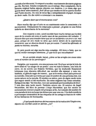 cerrada a lavida social. Yo empece a escribir: exactamente diecisiete paginas
por dia. Tba. bien Estaba complacido con el trabajo. Muy complacido. En la
historia original habia aIguna relaci6n con America, y yo tenia algo que
queria decir sobre America. jPuf! jEl ser que estaba en mi no queria escribir
eso! Punto muerto. Un mes de mirar fijay estupidamente el papel, incapaz
de decir nadcu Un dia volvi6 a comenzar a su manera.
^Quiere decir que el tnconsciente crea?
Hace mucho dije que el arte es un matrlmonio entre lo consciente y Io
inconsciente. UItimamente he empezado a pensar: ^el genio es una forma
todavia no descubieita de la memoria?
Con respecto a esto, usted escribi6 hace mucho tiempo que la idea
nace de Ux oraci6n tal como el sueho nace de tas posiciones del sonador. Y
Picasso dice que una creaci6n tiene que ser un accidente o un error o un mal
paso, porque de otw modo no tiene que entrar dentro de hx experiencia
consciente, que se observa desde k> que pre-existe. Y usted ha afirmado: el
poeta no inventa escucha
Si, pero puede ser algo mucho mas complejo. Alli tiene a Satie, que no
queria recibir mensajes exteriores. ^Y que es lo que escuchamos?
En un sentido simple, banal ^c6mo se Uxs arreghx con cosas tates
como el nombre de k>s personqjes?
Dargelos, por supuesto, era una persona real. Es el que arroja la bola de
nieve fatal en "La sangre de un poeta"; una vez mas lo mismo, una bola de
nieve, en mi novela Les Enfants Terribtes, que ha traducido Rosamond
Lehmann (con obsesiva diflcultad, me escribi6 ella misma), y esta vez,
tambien, el gl6bulo negro de veneno... que se le envia a Paul para provocar
su suicidio. Descubri que tenia que usar el nombrede una persona real, con
quien estuve en la escuela. El nombre es mitico, pero de algun modo tenia
que seguir siendo el del muchacho. En estos origenes hay cosas extranas.
Radiguet me dijo: "En tres dias, voy a ser asesinado porlos soldados de Dios".
Y tres dias mas tarde muri6. Tambien estuvo eso. El nombre de Angel
Heurtebise, del libro de poemas L'Ange Heurtebise, que fue escrito en
automatismo ininterrumpido del principio al fin, fue tomado del nombre de
una parada de tren en la que me detuve por azar unavez. Y he dado nombres
a personajes tomandolos de las etiquetas de los antiguos frascos de vidrio
de las farmacias de Normandia.
<iYque puede decimos del mecanismo de la traducci6n?Segun creo,
axguna vez escribi6 usted en atemdn, &no?
25
 