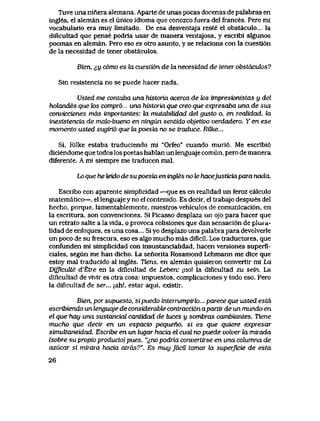 Tuve una ninera alemana. Aparte de unas pocas docenas de paIabras en
ingles, el aleman es el unico idioma que conozco fuera del frances. Pero mi
vocabuIario era muy limitado. De esa desventaja reste el obstaculo... la
diflcultad que pense podria usar de manera ventajosa, y escribi algunos
poemas en aleman. Pero eso es otro asunto, y se relaciona con la cuesti6n
de la necesidad de tener obstaculos.
Bien, <<,y c6mo es ki cuesU6n de bx necesidad de tener obstacuk>s?
Sin resistencia no se puede hacer nada.
Usted me contaba una historia acerca de tos impresionistas y del
hdkmdes que k>s compr6 una historia que creo que expresaba una de sus
convicciones mds importantes: ki mutabilidad del gusto o, en reaUdad, la
inexistencia de malo-bueno en ningun sentido objetivo verdadero. Y en ese
momento usted sugirid que lapoesia no se traduce. RQke...
Si, Rilke estaba traduciendo ml "Orfeo" cuando muri6. Me escrlbi6
diciendome que todos los poetas hablan un lenguaje comun, pero de manera
diferente. A mi siempre me traducen mal.
Lo que he teido de supoesia en ingtes no le hacejusticia para nada.
Escribo con aparente simplicidad —que es en realidad un feroz calculo
matematico—, el lenguaje y no el contenido. Es decir, el trabajo despues del
hecho, porque, lamentablemente, nuestros vehiculos de comunicaci6n, en
la escritura, son convenciones. Si Picasso desplaza un pjo para hacer que
un retrato salte a la vida, o provoca colisiones que dan sensaci6n de plura-
lidad de enfoques, es una cosa... Si yo desplazo una palabra para devolverle
un poco de su frescura, eso es algo mucho mas dificil. Los traductores, que
confunden mi simplicidad con insustancialidad, hacen versiones superfi-
ciales, segun me han dicho. La senorita Rosamond Lehmann me dice que
estoy mal traducido al ingles. Tiens, en aleman quisieron convertir mi La
Difficuite d'Etre en la dificultad de Leben; jno! la diflcultad zu sein. La
diflcultad de vlvir es otra cosa: impuestos, complicaciones y todo eso. Pero
la dificultad de ser... ;ah!, estar aqui, exlstir.
Bien, por supuesto, sipuedo interrumpirIo... parece que usted estd
escribiendo un tenguqje de considerabte contracci6n aparttr de un mundo en
el que hay una sustancial cantidad de luces u sombras cambiantes. Tiene
mucho que decir en un espacio pequeho, si es que quiere expresar
sinudtaneidad. Escribe en un lugar hacia el cual no puede volver la mirada
(sobre su propio producto) pues, "^,no podria convertirse en una cohimna de
azucar si mirara hacia atrds?". Es muy facil tomar la superficie de esta
26
 