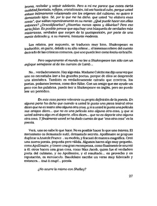 broma, resbalar y seguir adelante. Pero a mi me parece que evoca cierta
cuaUdadfacetada, rejh>jos, cristalizaci6n, tal vez hastaelcubo, porque usted
estuvo intimamente relack>nado con hos origenes del cubismo; no quiero ir
demasiado lejos.. Se, por lo que me ha dicho, que usted "no elabora esas
cosas", que saltan repentinamente en su mente. iQuepuede hacer conellas
entonces? iDescaUficarhxs? ^Hacerlas menos aptas y diiuiilas? Pero eso
seriafoJso. Es posible pensar que aqui hay una busqueda de verdades mds
misteriosas, verdades que surgen de hx yuxtaposici6n, por parte de una
mente delicada y, a su manera, bastante modesta.
Los relatos, por supuesto, se traducen muy bien. Shakespeare es
traducible, en parte, debido a su alto relieve... el inmenso relieve del cuento
derivado de las cr6nicas comunes, que uno puede leer como leeria en braille.
Pero seguramente el mundo no tee a Shakespeare tan s6lo con un
enfoque semejante al de k>s cuentos de Lamb...
No... verdaderamente. Hay algo mas. Madame Colette me dijounavez que
uno no necesitaba feer a los grandes poetas, porque de ellos se desprende
una atm6sfera. Tambien es verdaderamente extrano que nosotros, los
poetas, podamos leemos, como dice Rilke. Con un amigo que me ayude un
poco con las palabras, puedo leer a Shakespeare en ingles, pero no puedo
leer un peri6dico.
En este caso parece relevante su propia definici6n de lapoesia. En
akjuna parte ha dicho que cuando a usted le gusta una pieza teatral otros
dicen que no es teatro sino aUjuna otra cosa, y si a usted hz gusta unapelicula
sus amigos dicen... que no es una pelicula sino alguna otra cosa, y que si
usted admiia ahjo en el deporte, ellos dicen... que no es deporte sino ahjuna
otra cosa. Yfinabnente usted se ha dado cuenta de que "esa otra cosa" es hx
poesia.
Vera, uno no sabe lo que hace. No es posible hacer lo que uno intenta. El
mecanismo es demasiado sutiI, demasiado secreto. Apollinaire se propuso
duplicar a Anatole France su modelo, y fracas6 de manera magnifica. Cre6
una nueva poesia, pequena pero valida. Algunos hacen algo muy pequeno,
como Apollinaire, y tienen una gran recompensa, como finalmente le ocurri6
a el; otros hacen una gran cosa, como Max Jacob, quien fue el verdadero
poeta del cubismo, y no Apollinaire, y el resultado... en provecho y en
reputaci6n, es minusculo. Baudelaire escribe un verso muy fabricado y
entonces... tout d coup!... poesia.
^JVo ocurre to mismo con Shelley?
27
 