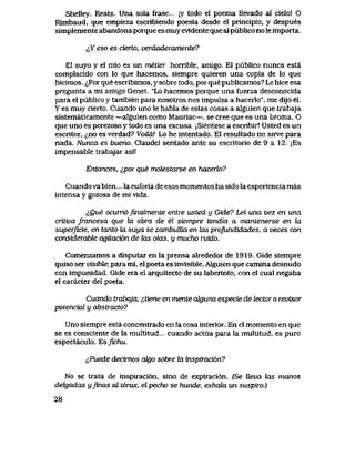 Shelley. Keats. Una sola frase ;y todo el poema llevado aI cielo! O
Rimbaud, que empieza escribiendo poesia desde el principio, y despues
simplemente abandona porque esmuy ev1dente que al publico no le importa.
^Yeso es cierto, verdaderamente?
El suyo y el mio es un metier horrible, amigo. El publico nunca esta
complacido con lo que hacemos, siempre quieren una copia de lo que
hicimos. ^Por que escribimos, y sobre todo, por que publicamos? Le hice esa
pregunta a mi amigo Genet., "Lo hacemos porque una fuerza desconocida
para el publico y tambien para nosotros nos impulsa a hacerlo", me dijo el.
Y es muy cierto. Cuando uno le habla de estas cosas a alguien que trabaja
sistematicamente —alguien como Mauriac—, se cree que es una broma. O
que uno es perezoso y todo es una excusa. jSientese a escribir! Usted es un
escritor, ^no es verdad? Voila! Lo he intentado. El resultado no sirve para
nada. Nunca es bueno. Claudel sentado ante su escritorio de 9 a 12. jEs
impensable trabajar asi!
Entonces, ipor que motestarse en hacerk>?
Cuando va bien... la euforia de esos momentos ha sido la experiencia mas
intensa y gozosa de mi vlda.
iQue ocurridfinalmente entre usted y Gide? Lei una vez en una
critica francesa que ki obra de el siempre tendia a mantenerse en la
superficie, en tantoteLsuya se zambuUia en tos projundidades, a veces con
considerable agitaci6n de las otos, y mucho ruido.
Comenzamos a disputar en la prensa alrededor de 1919. Gide siempre
quiso ser visible; para mi, el poeta es invisible. Alguien que camina desnudo
con impunidad Gide era el arquitecto de su laberinto, con el cual negaba
el caracter del poeta.
Cuando trabaja, {,tiene en mente alguna especie de tector o revisor
potencial y abstracto?
Uno siempre esta concentrado en la cosa interior. En el momento en que
se es consciente de la multitud.... cuando actua para la multitud, es puro
espectaculo. Esfichu.
t^Puede decimos oJgo sobre la inspiracibn?
No se trata de inspiraci6n, sino de expiraci6n. (Se lleva las manos
delgadas yJinas al t6rax, elpecho se hunde, exhala un suspiro.)
28
 