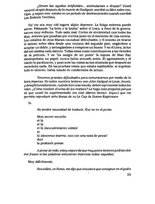 ^Siwen tos ayudas artipciaLes... estimukmtes o drogas? UsLed
recunio al opio despues de la muerte de Radiguet, escribi6 su libro sobre eso,
Opio, y segun creo, estaba en un periodo de desintoxicaci6n cuando escribi6
Les Enfants Terribles.
TaI vez sea muy util ingerir algun depresor. La fatiga extrema puede
servir. Filmando "La bella y la bestia" sobre el Loira, a fines de la guerra,
estuve muy enfermo. Todo salia mal. Cortes de electricidad casi todos los
dias, aviones que pasaban por encimajusto en el momento de una escena.
Los caballos de Jean Marais causaban diflcultades, y el insistia en tirarse
el mismo sobre ellos desde una ventana del segundo piso, negandose a
aceptar un doble, y arriesgandose a romperse un hueso. Y en el Loira, la luz
del sol cambia cada minuto. Todas estas cosas contribuyeron a las virtudes
de la pelicula. Y en "La sangre de un poeta" la esposa de Man Ray
desempenaba un papel; nunca habia actuado antes. El agotamiento y el
miedo la paralizaron, y pas6 ante las camaras tan atontada que despues no
recordaba nada. En las pruebas vimos que estaba esplendida: al suprimir
todo lo externo, habia estado en condiciones de actuar.
Tenemos grandes diJicultades para comunicamos por medio de ki
tetra impresa. No todos nuestros tectores son Jolxn GieJgud ni Louis Jouvet,
y desafortunadamente, cuando leen una novela, deben representar todos los
rotes. ^C6mo resolver el tema de Zos matices? Le hago estapregunta porque
se que i&ted ha experimentado con este dUema tecnico, Bspeio que me
permita reproducir ocho lineas de su Le Cap de Bonne-Esperance.
Si.
No tendre necesidad de traducir: Ese no es el punto.
Mon oeuvre encoche
etla
etla
et la (descubTvniento subito)
et
la (descenso intemo, casi con una nota de pesar)
dort
la profonde poesie.
Apesardetodo, estoysegurodequemuypocos bactorespodriandar
esefraseo si las palabras estuvieran impresas todas seguidas.
Muy dificilmente.
Rossellini, enRoma, medyoquesituvieraqueconsignarenelgui6n
29
 