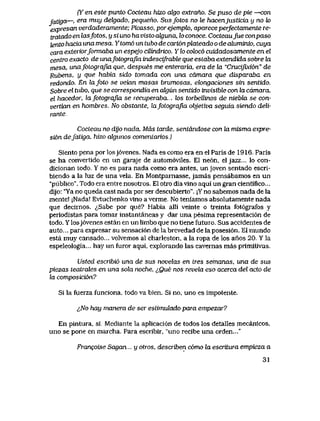 Cf en este punto Cocteau hizo o&go extrano. Se puso de pie —con
fatigo.—, era muy delgado, pequeno. Sus fotos no le hacen]usticia y no k>
expresan verdaderamente; Picasso, por ejempk>, aparece perfectamente re-
iratado en lasfotos, y si uno ha visto akjuna, lo conoce. Cocteaufue conpaso
tento hacia una mesa. Ytom6 un tubo de cart6nplateado o de aluminio, cuya
cara exteriorformaba un espejo cilindnco. Y lo coloc6 cuidadosamente en el
centro exacto de unafotograJia indescifrable que esLaba extendida sobre hx
mesa, unafolografia que, despues me enteraria, era de la "Crucifbddn" de
Rubens, y que habia sido tomada con una camara que disparaba en
redondo. En lafoto se veian masas brumosas, elongaciones sin sentido.
Sobre el tubo, que se correspondia en algun sentido invisibte con la camara,
el hacedor, lafotograjla se recuperaba.... k>s torbellinos de niebla se con-
vertian en hombres. No obstante, lafotografia objetiva seguia siendo deli-
rante.
Cocleau no dijo nada, Mds tarde, sentdndose con la misma expre-
si6n defatiga. hizo alguiws comentarios,)
Siento pena por losj6venes. Nada es como era en el Paris de 1916,. Paris
se ha convertido en un garaje de autom6viles. El ne6n, el jazz... lo con-
dicionan todo. Y no es para nada como era antes, un joven sentado escri-
biendo a la luz de una vela. En Montpainasse, jamas pensabamos en un
"publico". Todo era entre nosotros. El otro dia vlno aqui un gran cientifico...
dijo: "Ya no queda casi nada por ser descubierto". ;Y no sabemos nada de la
mente! jNada! Evtuchenko vino a verme, No teniamos absolutamente nada
que decirnos. <^Sabe por que? Habia alli veinte o treinta fot6grafos y
periodistas para tomar instantaneas y dar una pesima representaci6n de
todo. Y losj6venes estan en un limbo que no tiene futuro. Sus accidentes de
auto... para expresar su sensaci6n de la brevedad de la posesi6n. El mundo
esta muy cansado... volvemos al charleston, a la ropa de los anos 20. Y la
espeleologia... hay un furor aqui, explorando las cavernas mas primitivas.
Usted escribi6 una de sus novelas en lres semanas, una de sus
piezas teatrales en una sola noche. iQue nos revela eso acerca del acto de
ia composicion?
Si la fuerza funciona, todo va bien. Si no, uno es impotente.
lNo hay manera de ser estimulado para empezar?
En pintura, si. Mediante la aplicaci6n de todos los detalles mecanicos,
uno se pone en marcha. Para escribir, "uno recibe una orden..."
Francoise Sagan... y otros, describen c6rno la escriLura empieza a
31
 