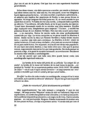 Jluir c6n el uso de ki pluma. Crei que esa era una experiencia bastante
generalizada.
Si las ideas vienen, uno debe apurarse a escribir, por miedo a olvldarse.
Las ideas vienen una vez, s61o una vez. Por otra parte, si me veo obligado a
haceralgunapequenatarea... talcomoescribirunprefaciooadvertencia...
el esfuerzo que implica dar apariencia de fluidez a esas pocas lineas es
agotador. No tengo ninguna facilidad para eso. Si, en cierto sentido lo que
usted dice es cierto. Yo habia escrito una novela, y despues habia quedado
en silencio. Y los editores, del sello Stock, al ver lo que ocurria, me dijeron:
"Usted tiene demasiado miedo de no escribir una obra maestra., Escriba
algo, cualquier cosa. Simplemente para empezar". Y lo hice... y escribi las
primeras lineas de Les Enfants Terribtes. Pero eso s61o ocurre para empe-
zar... y en narrativa. Nunca he escrito nada sin estar profundamente
conmovido por algo.. La unica excepci6n es mi pieza teatral La Machtne d
Ecrire. Habia escrito la obra Les Parents Terribles y habia tenido mucho
exito, y querian algo mas para continuar. La Machine d Ecrire existe en
varias versiones, lo cual es muy revelador, y fue para mi un enorme trabajo.
No es para nada buena. Por supuesto, es una de mis obras mas populares.
Si uno hace cincuenta disenos, y hay entre ellos uno o dos que le gustan
menos, seguramente esos seran los que mas gustaran. Sin duda porque se
parecen a algo. A la gente le encanta reconocer, no aventurarse. Reconocer
es mucho mas c6modo y autohalagador.
A mi me parece que casi toda una obra puede leerse como una
autobiografia espiritual indirecta.
La herida de Ux mano del poeta de su pelicida "La sangre de un
poeta", la herida de hx mano del hombre de la cual mana la poesia... ^re-
pwduce la "herida" de su experienciapoetica entre 1912-1914? "El cabalk>
de Orfeo" —sin el cual el sigue siendo terrestre— es seguTomente ese 'otro"
poetico e invisibte que estd en usted y del que usted habla...
En ejJeV. La obra de cada creador es autobiografia, aunque el no lo sepa
ni lo desee, aun cuando su obra sea "abstracta". Es por eso que uno no puede
rehacer su obra.
^Nada de reescritura? {,Estd absolutamente prohibido?
Muy superficialmente. Tan s61o sintaxis y ortografia. Y aun en ese
campo... Mi largo poema "Requiem" acaba de salir en Gallimard. Dejo en el
repeticiones, no cambio las palabras mal colocadas, y no tiene puntuaci6n.
Seria artificial imponerle puntuaci6n a un negro rio de tinta. Ciento setenta
paginas si, y sin puntuaci6n. Ninguna. Estaba terminando de montar una
de mis piezas en Niza, y le dije a la primera actriz: "Cuando este por caer el
32
 