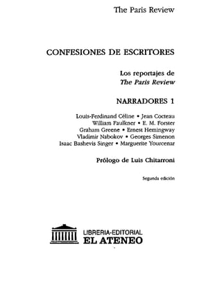 The Paris Review
CONFESIONES DE ESCRITORES
Los reportajes de
The Paris Review
NARRADORES 1
Louis-Ferdinand Celine * Jean Cocteau
William Faulkner * E. M. Forster
Graham Greene * Ernest Hemingway
VIadimir Nabokov * Georges Simenon
Isaac Bashevis Singer * Marguerite Yourcenar
Pr61ogo de Luis Chitarroni
Segunda edici6n
T|TriTiT LIBRERIA-EDITORIAL
"""" ELATENEO
 