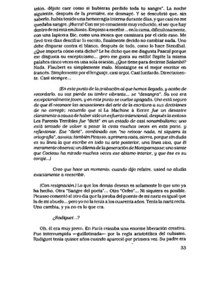 tel6n. dejate caer como si hubieras perdido toda tu sangre". La noche
siguiente, despues de la premiere, me desmaye. Y se descubri6 que, sin
saberIo, habia tenido una hemorragia interna durante dias, y que casi no me
quedaba sangre. jHurra! Con miyo consciente muy reducido, el ser que hay
dentro demi esta exultante. Empiezo a escribir... enla cama, dificultosamente,
con una lapicera Bic, como una mosca que caminara por el cielo raso. Me
llev6 tres dias descifrar lo escrito, finalmente decido no cambiar nada. Uno
debe disparar contra el blanco, despues de todo, como lo hace Stendhal.
^Que importa c6mo esta dicho? Le he dicho que me disgusta Pascal porque
me disgusta su escepticismo... jpero me gusta su estilo! Repite la misma
palabra cinco veces en una sola oraci6n. <iQue tiene para decirme Sakmibd?
Nada. Flaubert es simplemente malo. Montaigne es el mejor escritor en
firances. Simplementeporellenguaje, casi argol. Casilunfardo. Directamen-
te. Casi siempre...
(En estepunto de bxgrabaci6n dL que hemos Uegado, y acabo de
recordarlo. su voz pierde su timbre vibrante... se "desangra". Su voz era
excepcionalmentejoven, y en este punto se vuelve apagada. Uno estd seguro
de que el reconoce las acusaciones del arte de ki escriLura a sus decisiones
de no corregir; recuerdo que si La Machine a Ecrire Jue un desastre
claramente a causa de habersido un esfuerzo intencional, despues la exitosa
Les Parents Terribles /ue "dicte" en un estado de casi sonambuUsmo; uno
esta tentado de volver a pasar la cinta muchas veces en esta parte, y
refLexionar. Ese "dicte", combinado con "no retocar nada, ni siquiera la
ortogrqjla", asitsta; tambienPicasso, aprimeravista, aterra, porquesinduda
es su linea la que escribe en todo su arte posterior, una linea viva, que el
meramenteobserva; undUemadekigeneraci6ndeMontparnasse: unosiente
que Cocleau ha mirado muchas veces ese abismo interior, y que ese es su
corqje...)
Creo que hace un momento. cuando dijo refaire, itsted no ahidia
exactamente a reescribir.
(Con resignaci6n..) Lo que los demas desean es solamente lo que uno ya
ha hecho. Otra "Sangre del poeta"... Otro "Orfeo"... Ni siquiera es posible.
Picasso coment6 el otro dia que lajoroba del puente de mi nariz es igual que
la de mi abuelo... pero yo no la tenia a los cuarenta anos. Tenia la nariz recta.
Uno cambia, y ya no es lo que era.
^,Radiguet.?
Oh, el era muyjoven. En Paris reinaba una enorme liberaci6n creativa.
Fue interrumpida —guillotinada— por la regIa aristotelica del cubismo.
Radiguet tenia quince anos cuando apareci6 por primera vez. Su padre era
33
 
