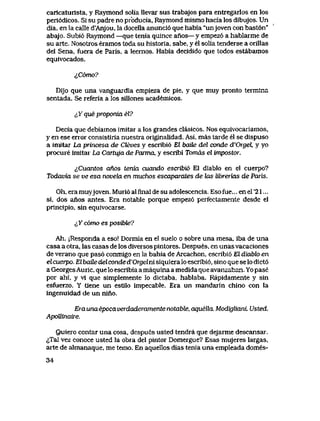 caricaturista, y Raymond solia lIevar sus trabajos para entregarlos en los
peri6dicos. Si su padre no pfoducia, Raymond mismo hacia los dibujos. Un
dia, en la calle d'Anjou, la docella anunci6 que habia "unjoven con bast6n"
abajo. Subi6 Raymond —que tenia quince anos— y empez6 a hablarme de
su arte. Nosotros eramos toda su historia, sabe, y el solia tenderse a orillas
del Sena, fuera de Paris, a leernos. Habia decidido que todos estabamos
equivocados.
i,C6mo?
Dijo que una vanguardia empieza de pie, y que muy pronto termina
sentada. Se referia a los sillones academicos.
iX que pwponia el?
Decia que debiamos imitar a los grandes clasicos. Nos equivocariamos,
y en ese error consistiria nuestra originalidad. Asi, mas tarde el se dispuso
a imitar La princesa de Cleves y escribi6 El batie del conde d'Orgel y yo
procure imitar La Cartuja de Parma, y escribi Tomds el impostor.
^Cuantos anos tenia cuando escribi6 El diablo en el cuerpo?
Todavia se ve esa novela en muchos escaparates de hxs librerias de Paris.
Oh, era muyjoven. Muri6 al final de su adolescencia. Eso fue... en el '21...
si, dos anos antes. Era notable porque empez6 perfectamente desde el
principio, sin equivocarse.
^Y c6mo es posibte?
Ah. jResponda a eso! Dormia en el suelo o sobre una mesa, iba de una
casa a otra, las casas de los diversos pintores. Despues, en unas vacaciones
de verano que pas6 conmigo en la bahia de Arcachon, escribi6 El diablo en
elcuerpo. El baUe del conded'Orgelni siquiera lo escribi6, sino que se lo dict6
a GeorgesAuric, que lo escribia a maquina a medida que avanzaban. Yo pase
por ahi, y vi que simplemente lo dictaba, hablaba. Rapidamente y sin
esfuerzo. Y tiene un estilo impecable. Era un mandarin chino con la
ingenuidad de un nino.
Eraunaepocaverdaderamentenotabte, aquella. ModiglianL Usted.
ApoRinaiie.
Quiero contar una cosa, despues usted tendra que dejarme descansar.
^Tal vez conoce usted la obra del pintor Domergue? Esas mujeres largas,
arte de almanaque, me temo. En aquellos dias tenia una empleada domes-
34
 