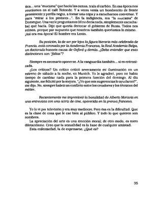 tica... una "mucama" que hacia las camas, trala el carb6n. En esa epoca nos
reuniamos en el cafe Rotonde. Y a veces venia un hombrecito de frente
prominente y perilla negra, a tomar una copa y a escuchamos conversar. Y
para "mirar a los pintores....". En la indigencia, era "la mucama" de
Domergue. Unavezlepreguntamos (elno decianada, simplemente escucha-
ba) que hacia. Dijo que queria derrocar el gobierno de Rusia. Todos nos
reimos, porque por supuesto que nosotros tambien queriamos lo mismo.
[Asi era esa epoca! El hombre era Lenin.
Su posici6n, ha. de ser por tejos kLJujura literaria rnas cebebrada de
Francia, estacoronadaporkiAcademiaFrancesa, laRecdAcademiaBekja,
un doctorado honoris causa de Oxford y demas. i,Debo entender que esas
distinciones son "faltas"?
Siempre es necesario oponerse.Alavanguardia tambien... si es entroni-
zada.
^,Los criticos? Un critico critic6 severamente mi iluminaci6n en un
estreno de sabado a la noche, en Munich. Yo le agradeci, pero no habia
tiempo de cambiar nada para la primera funci6n del domingo. A1 dia
siguiente, me felicit6 por la mejora. "<^Ve que mis sugerencias lo ayudaron?",
me dijo. No, siempre habra un conflicto entre los creadores y los tecnicos del
metier.
Recientemente me tmpresion6 la bancdidad de Att>erto Moravia en
una entrevista con una actriz de cine, aparecida en Ia prensafrancesa.
Yo lo vi por televisi6n y era muy mediocre. Pero esa es la dificultad. Que
es la clase de cosa que le cae bien al publico. Y todo lo que quieren son
nombres.
La apreciaci6n del arte es una erecci6n moral; de otro modo, es mero
diletantismo. Creo que la sexualidad es la base de cualquier amistad.
Esta enfermedad, la de expresarse. i,Que es?
35
 