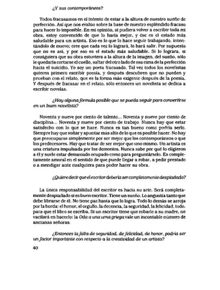 ^Y sus conLemporaneos?
Todos fracasamos en el intento de estar a la altura de nuestro sueno de
perfecci6n. Asi que nos evaluo sobre la base de nuestro esplendido fracaso
para hacer lo imposible. En mi opini6n, si pudiera volver a escribir toda mi
obra, estoy convencido de que lo haria mejor, y ese es el estado mas
saludable para un artista. Eso es lo que lo hace seguir trabajando, inten-
tandolo de nuevo; cree que cada vez lo lograra, lo haia salir. Por supuesto
que no es asi, y por eso es el estado mas saludable. Si lo lograra, si
consiguiera que su obra estuviera a la altura de la imagen, del sueno, s61o
le quedaria cortarse el cuello, saltar del otro lado de esa cima de la perfecci6n
hacia el suicidio. Yo soy un poeta fracasado. Tal vez todos los novelistas
quieren primero escribir poesia, y despues descubren que no pueden y
prueban con el relato, que es la forma mas exigente despues de la poesia.
Y despues de fracasar en el relato, s61o entonces un novelista se dedica a
escribir novelas.
^,Hay cdgunaf6rmida. posible que se pueda seguirpara convertfrse
en un buen novelista?
Noventa y nueve por ciento de talento... Noventa y nueve por ciento de
disciplina... Noventa y nueve por ciento de trabajo, Nunca hay que estar
satisfecho con lo que se hace, Nunca es tan bueno comc podria serlo.
Siempre hay que sonary apuntar mas alto de lo que es posible hacer,. No hay
que preocupaise simplemente por ser mejor que los contemporaneos o que
los predecesores. Hay que tiatar de ser mejor que uno mismo. Un artista es
una criatura impulsada por los demonios. Nunca sabe por que lo eIigieron
a el y suele estar demasiado ocupado como para preguntarselo. Es comple-
tamente amoral en el sentido de que puede llegar a robar, a pedir prestado
o a mendigar ante cualquiera para poder hacer su obra.
lQuieredecirqueelescritordeberiasercompletamentedespiadado?
La unica responsabilidad del escritor es hacia su arte. Sera completa-
mente despiadado si es buen escritor. Tiene un sueno. Lo angustia tanto que
debe librarse de el. No tiene paz hasta que lo logra. Todo lo demas se arroja
porlaborda: el honor, el orgullo, ladecencia, la seguridad, lafelicidad, todo,
para que el libro se escriba. Si un escritor tiene que robarle a su madre, no
vacilara en hacerlo: la Oda a una umagriegavale un incontable numero de
ancianas senoras
^Entonces laJalta de seguridad, defelicidad, de honor, podria ser
unfactor importante con respecto a fa creatividad de un artista?
40
 