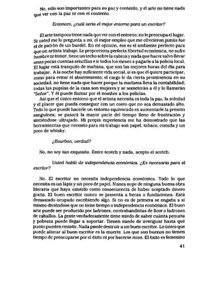 No, s61o son importantes para su paz y contento, y el arte no tiene nada
que ver con la paz ni con el contento.
Entonces, <*,cual seria el mejor entomo para un escriLor?
El arte tampoco tiene nada que ver con el entorno; no le preocupa el lugar.
Si usted me lo pregunta a mi, el mejor empleo que me ofrecieronjamas fue
el de patr6n de un burdel. En mi opini6n, ese es el ambiente perfecto para
que un artista trabaje. Le proporciona perfecta libertad econ6mica, no sufre
hambre ni temor, tiene un techo sobre la cabezay nada que hacer salvo llevar
unas pocas cuentas sencillas e ir todos los meses a pagarle a la policia local.
El lugar esta tranquilo de manana, que son las mejores horas del dia para
trabajar. A la noche hay suficiente vida social, si es que el quiere participar,
como para evitar el aburrimiento; el cargo le da cierta promlnencia en su
sociedad, no tiene nada que hacer porque la madama lleva la contabilidad;
todas las pupilas de la casa son mujeres y se someteran a el y lo llamaran
"Sefior". Y el puede llamar por el nombre a los policias..
Asi que el unico entorno que el artista necesita es toda la paz, la soledad
y el placer que pueda conseguir con un costo que no sea demasiado alto.
Todo lo que puede hacerle un entorno equivocado es aumentarle la presi6n
sanguinea; se pasara la mayor parte del tiempo Ueno de frustraci6n y
sintiendose ultrajado. Mi propia experiencia me ha demostrado que las
herramientas que necesito para mi trabajo son papel, tabaco, comida y un
poco de whisky.
i,Bourbon, verdad?
No, no soy tan exquisito. Entre scotch y nada, acepto el scotch.
Usted habtf> de independencia econ6mica. ^,Es necesaria para el
escritor?
No. El escritor no necesita independencia econ6mica. Todo lo que
necesita es un lapiz y un poco de papel. Nunca supe de ninguna buena obra
literaria que haya existido como consecuencia de haber aceptado dinero
gratis. El buen escritor nunca se presenta a becas o fundaciones. Esta
demasiado ocupado escribiendo algo. Si no es de primera se engaria a si
mismo diciendose que no tiene tiempo o independencia econ6mica. El buen
arte puede ser producido por ladrones, contrabandistas de licor o ladrones
de caballos. La gente verdaderamente tiene miedo de saber cuanta penuria
y pobreza puede llegar a soportar. Tienen miedo de averiguar hasta que
punto pueden resistir. Nada puede destruir a un buen escritor. Lo unico que
puede alterar al buen escritor es la muerte. Los que son buenos no tienen
tiempo de preocuparse por el exito ni por hacerse ricos. El exito es femenino
41
 