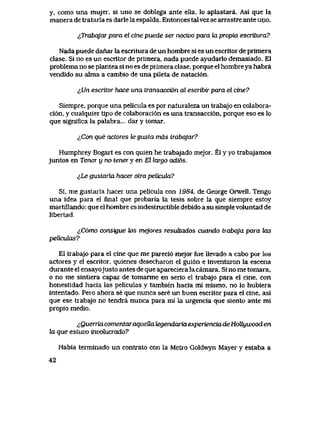 y, como una mujer, si uno se doblega ante ella, lo aplastara. Asl que la
manera de tratarla es darle la espalda. Entonces talvez se arrastre ante uno.
^Trabqjar para el cine puede ser nocivo para ki propia escritura?
Nada puede danar la escritura de un hombre si es un escritor de primera
clase. Si no es un escritor de primera, nada puede ayudarlo demasiado. El
problema no se plantea si no es de primera clase, porque el hombre ya habra
vendido su alma a cambio de una pileta de nataci6n.
&Un escritor hace una transacci6n al escribir para el cine?
Siempre, porque una pelicula es por naturaleza un trabajo en colabora-
ci6n, y cualquier tipo de colaboraci6n es una transacci6n, porque eso es lo
que signiflca la palabra... dar y tomar.
lCon que actores le gusta mas lrabqjar?
Humphrey Bogart es con quien he trabajado mejor. El y yo trabajamos
juntos en Tener y no tener y en El largo adi6s.
lLe gustaria hacer otra pelicukL?
Si, me gustaria hacer una pelicula con 1984, de George Orwell. Tengo
una idea para el final que probaria la tesis sobre la que siempre estoy
martillando: que el hombre es indestructible debido a su simple voluntad de
libertad.
lC6mo consigue k>s mejores resutLados cuando trabqja para tos
peliculas?
El trabajo para el cine que me pareci6 mejor fue Uevado a cabo por ios
actores y el escritor, quienes desecharon el gui6n e inventaron la escena
durante el ensayojusto antes de que apareciera la camara. Si no me tomara,
o no me sintiera capaz de tomarme en serio el trabajo para el cine, con
honestidad hacia las peliculas y tambien hacia mi mismo, no lo hubiera
intentado. Pero ahora se que nunca sere un buen escritor para el cine, asi
que ese trabajo no tendra nunca para mi la urgencia que siento ante mi
propio medio.
^Querria comentar aqueUategendariaexperiencia de HoUywood en
la que estuvo involuaado?
Habia terminado un contrato con la Metro Goldwyn Mayer y estaba a
42
 
