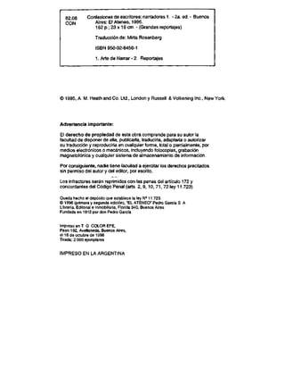 82.08 Confesiones de escritores: narradores 1. - 2a. ed - Buenos
CON Aires: El Ateneo, 1996.
162 p.; 23 x 16 cm - (Grandes reportajes)
Traducci6n de: Mirta Rosenberg
ISBN 950-02-8456-1
1. Arte de Narrar - 2 Reportajes
* 1995, A. M Heath and Co. Ltd., London y Russell & Volkening lnc., New York
Advertencia importante:
El derecho de propledad de esta obra comprende para su autor la
facultad de disponerde ella, publlcarla, traducirla, adaptarla o autorizar
su traducci6n y reproducirla en cualquier forma, total o parcialmente, por
medios electr6nicos o mecanicos, incluyendo fotocopias, grabaci6n
magnetof6nica y cualquier sistema de almacenamiento de informaci6n
Por consiguiente, nadie tiene facultad a ejercitar los derechos precitados
sin permiso del autor y del editor, por escrito.
Los infractores seran reprimidos con las penas del articulo 172 y
concordantes del C6digo Penal (arts. 2, 9,10, 71, 72 ley11..723).
Queda hecho el dep6sito que establece la ley H' 11.723
@ 1996 (primera y segunda edici6n), "EL ATENEO" Pedro Garcia S A
Libreria, Editorial e lnmobiliaria, Florida 340, Buenos Aires
Fundada en 1912 por don Pedro Garcia
lmpreso en T G COLOR EFE,
Paso 192, Avellaneda, Buenos Aires,
el 16deoctubrede 1996
Tirada: 2 000 ejemplares
IMPRESO EN LA ARGENTINA
 