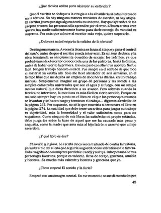 lQue tecnica utiMza para cdcanzar su estdndar?
Que el escritor se dedique a la cirugia o a la albanileria si esta interesado
en Ia tecnica. No hay ninguna manera mecanica de escribir, ni hay atajos.
El escrltorjoven que siga alguna teoria es un tonto. Hay que aprender de los
propios errores; las personas s61o aprenden por el error. El buen artista cree
que no hay nadie suflcientemente bueno para darle consejo. Su vanidad es
suprema. Por mas que admire al escritor mas v1ejo, quiere superarlo.
^Entonces usted negaria hx vcdidez de Ux tecnica?
De ninguna manera. Aveces la tecnica se lanza al ataquey gana el control
del sueno antes de que el escritor pueda intervenir. Es un tour deforce, y la
obra terminada es simplemente cuesti6n de encajar los ladrillos, ya que
probablemente el escritor conoce cada una de las palabras, hasta la ultima,
antes de haber escrlto la primera. Eso me pas6 con Mieniras agonizo. No fue
facil. Ningun trabajo honesto es faciI. Fue simple en el sentldo de que todo
el material ya estaba alli.. S61o me llev6 alrededor de seis semanas, en el
tiempo libre que me dejaba un empleo de doce horas diarias, en un trabajo
manual. Simplemente imagine un grupo de personas y las sometl a las
simples catastrofes universales que son el agua y el fuego, con un simple
motivo natural que diera direcci6n a su avance. Pero ademas cuando la
tecnica no interviene, la escritura es mas facil en cierto sentido. Porque en
mi caso siempre hay un punto en el libro en el que los personajes mismos
se levantan y se hacen cargo y terminan el trabajo... digamos alrededor de
la pagina 275. Por supuesto, no se lo que ocurriria si terminara el libro en
la pagina 274.. La cualidad que debe tener un artista parajuzgar su trabajo
es objetividad, mas la honestidad y el valor suficientes como para no
enganarse. Como ninguno de mis libros ha satisfecho mi propio estandar,
debo juzgarlos sobre la base de aquel que me ha causado mas pesar y
angustia, como la madre que ama mas al hijo ladr6n o asesino que ai hijo
sacerdote.
^Y que libro es ese?
El sonido y lafuria. Lo escribi cinco veces tratando de contar la historia,
para librarme del sueno que seguiria angustiandome mientras no lo hiciera.
Es la tragedia de dos mujeres perdidas: Caddyy su hija. Dilsey es uno de mis
personajes favoritos, porque es valiente, llena de coraje, generosa, amable
y honesta. Es mucho mas valiente y honesta y generosa que yo.
<,C6mo empezo El sonido y la fur1a?
Empez6 con una imagen mental. En ese momento no me di cuenta de que
45
 