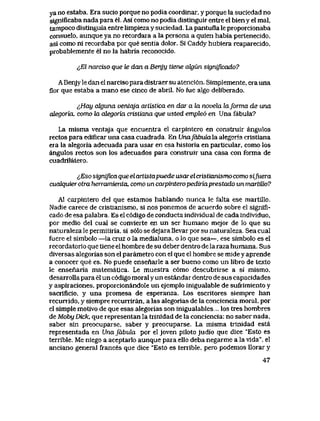 ya no estaba. Era sucio porque no podia coordinar, y porque la suciedad no
significaba nada para el. Asi como no podia distinguir entre el bien y eI mal,
tampoco distinguia entre limpieza y suciedad. La pantufla le proporcionaba
consuelo, aunque ya no recordara a la persona a quien habia pertenecido,
asi como ni recordaba por que sentia dolor. Si Caddy hubiera reaparecido,
probablemente el no la habria reconocido.
^El narciso que te dan a Benjy tiene cdgun sigmficado?
A Benjy le dan el narciso para distraer su atenci6n. Simplemente, era una
flor que estaba a mano ese cinco de abril. No fue algo deliberado.
^,Hay alguna ventqja artistica en dar a la novela laforma de una
alegoria, como la oJegoria aistiana que usted emple6 en Una fabula?
La misma ventaja que encuentra el carpintero en construir angulos
rectos para edificaruna casa cuadrada En UnafabulaXa. alegoria cristiana
era la alegoria adecuada para usar en esa historia en particular, como los
angulos rectos son los adecuados para construir una casa con forma de
cuadrilatero.
i,Eso significa que elartistapuede usar el cristianismo como sifuera
cucdquier otra herramienta, como un carpintero pediriaprestado un martiUo?
A1 carpintero del que estamos hablando nunca le falta ese martillo.
Nadie carece de cristianismo, si nos ponemos de acuerdo sobre el sigmfi-
cado de esa palabra. Es el c6digo de conducta individual de cada individuo,
por medio del cual se convierte en un ser humano mejor de lo que su
naturaleza le permitiria, si s61o se dejara llevar por su naturaleza. Sea cual
fuere el simbolo —la cruz o la medialuna, o lo que sea—, ese simbolo es el
recordatorio que tiene el hombre de su deber dentro de la raza humana. Sus
diversas alegorias son el parametro con el que el hombre se mide y aprende
a conocer que es. No puede ensenarle a ser bueno como un libro de texto
le ensenaria matematica. Le muestra c6mo descubrirse a si mismo,
desarrolla para el un c6digo moral y un estandar dentro de sus capacidades
y aspiraciones, proporcionandole un ejemplo inigualable de sufiimiento y
sacrificio, y una promesa de esperanza. Los escritores siempre han
recurrido, y siempre recumran, a las alegorias de la conciencia moral, por
el simple motivo de que esas alegorias son inigualables.. los tres hombres
de Moby Dick, que representan la trinidad de la conciencia: no saber nada,
saber sin preocuparse, saber y preocuparse. La misma trinidad esta
representada en Unafabula por eljoven pilotojudio que dice "Esto es
terrible. Me niego a aceptarlo aunque para ello deba negarme a la vida", el
anciano general frances que dice "Esto es terrible, pero podemos llorar y
47
 