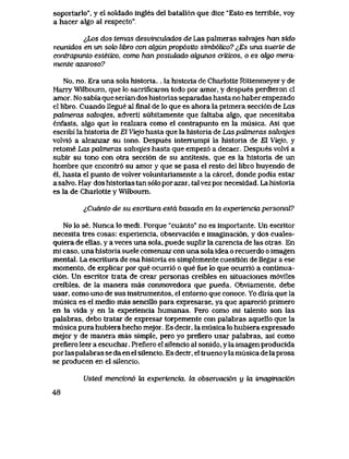 soportarlo", y el soldado ingles del batall6n que dice "Esto es terrible, voy
a hacer algo al respecto".
^Los dos temas desvincuLados de Las palmeras salvajes han sido
reunidos en un sok> libro con cdgiin prop6sito simb6Uco? i,Es una suerte de
contrapunto esleLico, como han posiuLado crigunos aiticos, o es oJigo mera-
mente azaroso?
No, no. Era una solahistoria... la historia de Charlotte Rittenmeyer y de
Harry Wilbourn, que lo sacrificaron todo por amor, y despues perdieron cl
amor.. No sabia que serian dos historias separadas hasta no haber empezado
el libro. Cuando llegue al final de lo que es ahora la primera secci6n de Las
palmeras sah)qjes, adverti subitamente que faltaba algo, que necesitaba
enfasis, algo que lo realzara como el contrapunto en la musica. Asi que
escribi la historia de El Viejo hasta que la historia de Las pahneras solvqjes
volvi6 a alcanzar su tono. Despues intenumpi la historia de El Viejo, y
retome Las palmeras salvqjes hasta que empez6 a decaer. Despues volvi a
subir su tono con otra secci6n de su antitesis, que es la historia de un
hombre que encontr6 su amor y que se pasa el resto del libro huyendo de
el, hasta el punto de volver voluntariamente a la carcel, donde podia estar
a salvo. Hay dos historias tan s61o por azar, tal vez por necesidad. La historia
es la de Charlotte y Wilboum.
^Cuanto de su escritura estd basada en la experiencia personal?
No lo se. Nunca lo medi. Porque "cuanto" no es importante. Un escritor
necesita tres cosas: experiencia, observaci6n e imaginaci6n, y dos cuales-
quiera de ellas, y a veces una sola, puede suplir la carencia de las otras. En
mi caso, una historia suele comenzar con una sola idea o recuerdo o imagen
mental. La escritura de esa historia es simplemente cuesti6n de llegar a ese
momento, de explicar por que ocurri6 o que fue lo que ocurri6 a continua-
ci6n. Un escritor trata de crear personas creibles en situaciones m6viles
creibles, de la manera mas conmovedora que pueda. Obviamente, debe
usar, como uno de sus instrumentos, el entorno que conoce. Yo diria que la
musica es el medio mas sencillo para expresarse, ya que apareci6 primero
en la vida y en la experiencia humanas. Pero como mi talento son las
palabras, debo tratar de expresar torpemente con palabras aquello que la
musica pura hubiera hecho mejor. Es decir, la musica lo hubiera expresado
mejor y de manera mas simple, pero yo prefiero usar palabras, asi como
preflero leer a escuchar. Prefiero el silencio al sonido, y la imagen producida
por las palabras se da en el silencio. Es decir, el trueno ylamusica de la prosa
se producen en el silencio.
Usted mencion6 ba experiencia. la observaci6n y la imaginaci6n
48
 