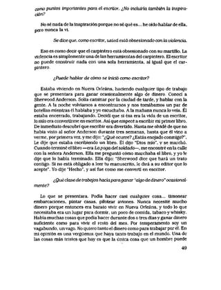 como puntos importantes para el escritor. ^No incluiria tambien la inspua-
ci6n?
No se nada de la inspiraci6n porque no se que es... he oido hablar de ella,
pero nunca la vi.
Se dice que, como escritor, usied esLd obsesionado con la viotencia.
Eso es como decir que el carpintero esta obsesiohado con su martlllo. La
vlolencia es simplemente una de las herramlentas del carpintero. El escritor
no puede constmir nada con una sola herramienta, al igual que el car-
pintero.,
&Puede hablar de c6mo se inici6 como escritor?
Estaba viviendo en Nueva Orleans, haciendo cualquier tipo de trabajo
que se presentara para ganar ocasionalmente algo de dinero. Conoci a
Sherwood Anderson. Solia caminar por la ciudad de tarde, y hablar con la
gente. A la noche volviamos a encontrarnos y nos tomabamos un par de
botellas mientras el hablaba y yo escuchaba. A la manana nunca lo veia. El
estaba encerrado, trabajando. Decidi que si esa era la vida de un escritor,
lo mio era convertirme en escritor. Asi que empece a escribir mi primer libro.
De inmediato descubri que escribir era divertido. Hasta me oMde de que no
habia visto al senor Anderson durante tres semanas, hasta que el vino a
verme, por primera vez, y me dijo: "iQue ocurre? ^,Estas enojado conmigo?".
Le dije que estaba escribiendo un libro. El dijo "Dios mio", y se maich6.
Cuando termine el libro —era Lapaga del sokiado—, me encontre en la calle
con la senora Anderson. Ella me pregunt6 c6mo marchaba el libro, y yo le
dije que lo habia terminado. Ella dijo: "Sherwood dice que hara un trato
contigo. Si no esta obligado a leer tu manuscrito, le dira a su editor que lo
acepte". Yo dije "Hecho", y asi fue como me converti en escritor.
tQue clase de trabajos haciaparaganar "algo de dinero" ocasional-
mente?
Lo que se presentara. Podia hacer casi cualquier cosa... timonear
embarcaciones, pintar casas, pilotear aviones. Nunca necesite mucho
dinero porque entonces era barato vivir en Nueva Orleans, y todo lo que
necesitaba era un lugar para dormir, un poco de comida, tabaco y whisky.
Habia muchas cosas que podia hacer durante dos o tres dias y ganar dinero
suficiente como para vivir el resto del mes. Por temperamento soy un
vagabundo, unvago. No quiero tanto el dinero como para trabajar por el. En
mi opini6n es una verguenza que haya tanto trabajo en el mundo. Una de
las cosas mas tristes que hay es que la unica cosa que un hombre puede
49
 