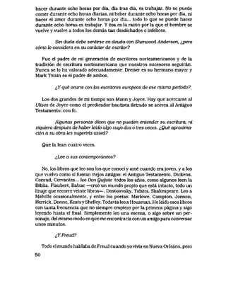 hacer durante ocho horas por dia, dia tras dia, es trabajar. No se puede
eomer durante ocho horas diarias, ni beber durante ocho horas por dia, ni
hacer el amor durante ocho horas por dia... todo lo que se puede hacer
durante ocho horas es trabajar. Y esa es la raz6n por la que el hombre se
vuelve y vuelve a todos los demas tan desdichados e infelices.
Sin duda debe sentirse en deuda con Sherwood Anderson, ^,pero
como k> considera en su caiacter de escritor?
Fue el padre de mi generaci6n de escritores norteamericanos y de la
tradici6n de escritura norteamericana que nuestros sucesores seguiran.
Nunca se lo ha valorado adecuadamente. Dreiser es su hermano mayor y
Mark Twain es el padre de ambos.
^Y que ocurre con tos escritores europeos de ese mismo periodo?
Los dos grandes de mi tlempo son Mann y Joyce. Hay que acercarse al
UUses de Joyce como el predicador bautlsta iletrado se acerca al Antlguo
Testamento: con fe.
Akjunas personas dicen que no pueden entender su escritura, ni
siquiera despues de haber leido cdgo suyo dos o tres veces. iQue aproxima-
ci6n a su obra tes sugeruia usted?
Que la lean cuatro veces.
&Lee a sus contemporaneos?
No, los libros que leo son los que conoci y ame cuando erajoven, y a los
que vuelvo como si fueran viejos amigos: el Antiguo Testamento, Dickens,
Conrad, Cervantes... leo Don Quyote todos los anos, como algunos leen la
Biblia. Flaubert, Balzac —cre6 un mundo propio que esta intacto, todo un
linaje que recorre veinte libros—, Dostoievsky, Tolstoi, Shakespeare. Leo a
Melville ocasionalmente, y entre los poetas: Marlowe, Campion, Jonson,
Herrick, Donne, Keatsy Shelley. Todavia leo a Housman. He leido esos libros
con tanta frecuencia que no siempre empiezo por la primera pagina y sigo
leyendo hasta el final. Simplemente leo una escena, o algo sobre un per-
sonaje, del mismo modo en que me encontraria con un amigo para conversar
unos minutos.
iYFreud?
Todo el mundo hablaba de Freud cuando yovivia en Nueva Orleans, pero
50
 