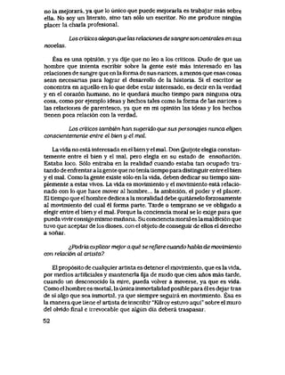 no la mejorara, ya que lo iinico que puede mejorarla es trabajar mas sobre
ella. No soy un literato, sino tan s61o un escritor. No me produce ningun
placer la charla profesional.
Los criLicos cdeganque las rekbciones de sangre son centrcdes en sus
novekLS
Esa es una opini6n, y ya dije que no leo a los criticos. Dudo de que un
hombre que intenta escribir sobre la gente este mas interesado en las
relaciones de sangre que en la forma de sus naiices, a menos que esas cosas
sean necesarias para lograr el desarrollo de la historia. Si el escritor se
concentra en aquello en lo que debe estar interesado, es decir en la verdad
y en el coraz6n humano, no le quedara mucho tiempo para ninguna otra
cosa, como por ejemplo ideas y hechos tales como la forma de las narices o
las relaciones de parentesco, ya que en mi opini6n las ideas y los hechos
tienen poca relaci6n con la verdad.
Los criLicos tambien han sugerido que sus personqjes nunca eligen
conscientemenLe entre el bien y el mal.
Lavida no esta interesada en el bien y el maL Don Quijote elegia constan-
temente entre el bien y el mal, pero elegia en su estado de ensonaci6n.
Estaba loco. S61o entraba en la realidad cuando estaba tan ocupado tra-
tando de enfrentar a lagente que no tenia tlempo para distinguir entre el bien
y el mal. Como la gente existe s61o en la vida, deben dedicar su tiempo sim-
plemente a estar vivos. La vida es movimiento y el movimiento esta relacio-
nado con lo que hace mover al hombre... la ambici6n, el poder y el placer.
El tiempo que el hombre dedica a la moralidad debe quitarselo forzosamente
al movimiento del cual el forma parte. Tarde o temprano se ve obligado a
elegir entre el bien y el mal. Porque la conciencia moral se lo exige para que
pueda vivir consigo mismo manana. Su conciencia moral es la maldici6n que
tuvo que aceptar de los dioses, con el objeto de conseguir de ellos el derecho
a sonar.
lPodria explicar mejor a que se rejiere cuando habki de movimiento
con retebci6n cd artista?
El prop6sito de cualquier artista es detener el movimiento, que es la vida,
por medios artificiales y mantenerla fija de modo que cien anos mas tarde,
cuando un desconocido la mire, pueda volver a moverse, ya que es vida.
Como el hombre es mortal, la unica inmortalidad posible para el es dejar tras
de si algo que sea inmortal, ya que siempre seguira en movimiento. Esa es
la manera que tiene el artista de inscribir "Kilroy estuvo aqui" sobre el muro
del olvido final e irrevocable que algun dia debera traspasar.
52
 