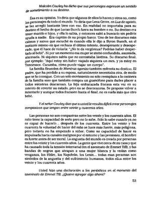 Malcobn Cowtey ha dicho que sus personqjes expresan un sentido
de sometimiento a su destino.
Esa es su opini6n. Yo diria que algunos de ellos lo hacen y otros no, como
los personajes de todo el mundo, Yo diria que Lena Grove, en Luz de agosto,
se las arregl6 bastante bien con eso. En realidad no importaba para su
destino el hecho de que Lucas Burch fuera su hombre o no. Su destino era
tener marido e hijos, y ella lo sabia, y entonces sali6 a buscarlo sin pedirle
ayuda a nadie. Era capitan de su propio barco. Uno de los discursos mas
calmos y sanos que escuche es cuando ella le dijo a Byron Bunch, en el
instante mismo en que rechazael uItimo intento, desesperante y desespe-
rado, que el hace de violarla: "<^No te da verguenza? Podrias haber desper-
tado al bebe". Ni por un momento esa mujer se sinti6 confundida, asustada,
alarmada. Ni siquiera sabia que no necesitabalastima. Su discurso flnal,
por ejemplo: "Aqui estoy sin haber viajado siquiera un mes, y ya estoy en
Tennessee. Caramba, c6mo puede viajar un cuerpo".
La familia Brunden de Mieniras agonizo tambien enfrenta su destino. El
padre, que ha perdido a su esposa, naturalmente necesitaba otra, de modo
que se la consigue. Con un solo movlmiento no s61o reemplaza a la cocinera
de la familia sino que tambien compra un gram6fono para darles placer a
todos mientras descansan. La hija embarazada fracasa esta vez en su
intento de revertir su estado, pero no se descorazona. Se propone volver a
intentarlo y aunque todos fracasen hasta el final, no es nada mas que otro
bebe.
Yel senor Cowley dice que a usted le resuUa dificiicrearpersonqjes
compasivos que lengan entre vetnte y cuarenla anos.
Las personas no son compasivas entre los veinte y los cuarenta anos. El
nino tiene la capacidad de serlo pero no lo sabe. S61o lo sabe cuando ya no
es capaz de hacerlo.. despues de los cuarenta. Entre los veinte ylos
cuarenta la voluntad de hacer del nino se hace mas fuerte, mas peligrosa,
pero todavia no ha empezado a saber. Como su capacidad de hacer es
impulsada hacia canales malignos por el entorno y las presiones, el hombre
es fuerte antes de ser moral. La angustia del mundo es creada por personas
entre los veinte y los cuarenta anos. La gente que vive cerca de mi casa y que
ha causado toda la tensi6n interracial (en el asesinato de EmmetTill), y las
bandas de negros que atrapan a una mujer blanca y la violan como
venganza, los Hitler, los Napole6n, los Lenin... todas esas personas son
simbolos de la angustia y del sufrimiento humanos, todos eiius entre los
veinte y los cuarenta anos.
Usted hizo una declaraci6n a los peri6dicos en el momento del
asesinato de Emmet Till ^Quiere agregar ak)0 ahora?
53
 