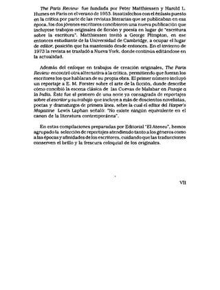 The Paris Reuiew fue fundada por Peter Matthiessen y Harold L.
Humes en Paris en el verano de 1953. Insatisfechos con el enfasis puesto
en la critica por parte de las revistas literarias que se publicaban en esa
epoca,los dosj6venes escritores concibieron unanueva publicaci6n que
incluyese trabajos originales de ficci6n y poesia en lugar de "escritura
sobre la escritura". Matthiessen invit6 a George Plimpton, en ese
entonces estudiante de la Universidad de Cambridge, a ocupar el lugar
de ediLor, posici6n que ha mantenido desde entonces. En el inviemo de
1973 la revista se traslad6 a Nueva York, donde continua editandose en
la actualidad.
Ademas del enfoque en trabajos de creaci6n originales, Ttxe Paris
Review encontr6 otra alternativa a la critica, permitiendo que fueran los
escritores los que hablaran de su propia obra. El primer numero incluy6
un reportaje a E. M. Forster sobre el arte de la ficci6n, donde describe
c6mo concibi6 la escena clasica de las Cuevas de Malabar en Pasqje a
la India. Este fue el primero de una serie ya consagrada de reportajes
sobre el escritor y su trabqjo que incluye a mas de doscientos novelistas,
poetas y dramaturgos de primera tinea, sobre la cual el editor del Harper's
Magazine Lewis Laphan senal6: "No existe ningun equivalente en el
canon de la literatura contemporanea".
En estas compilaciones preparadas porEditorial "ElAteneo", hemos
agrupado la selecci6n de reportajes atendiendo tanto a los generos como
a las epocas y afinidades de los escritores, cuidando que las traducciones
conserven el brillo y la frescura coloquial de los originales.
VII
 