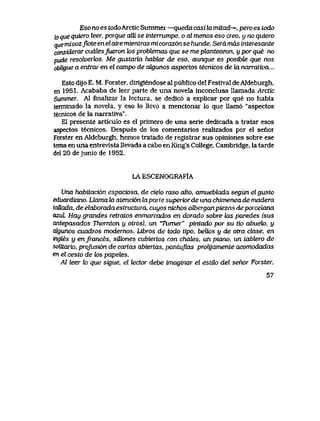 Eso no es todoArctic Summer —queda casi la mitad—, pero es Lodo
to que quiero leer, porque alti se interrumpe, o al menos eso creo, y no quiew
quemivozjk>teenelairemienlras micoraz6nsehunde. Seramas interesante
considerar cucdesjueron k>s probtemas que se me plantearon, y por que no
pude resolverlos. Me gustaria hablar de eso, aunque es posibte que nos
obligue a entrar en el campo de cdgunos aspectos tecnicos de la narralwa,..
Esto dijo E. M. Forster, dirigiendose al publico del Festival deAldeburgh,
en 1951. Acababa de leer parte de una novela inconclusa llamada Arctic
Summer. Al fmalizar la lectura, se dedic6 a explicar por que no habia
terminado la novela, y eso lo llev6 a mencionar lo que Uam6 "aspectos
tecnicos de la narratlva".
El presente articulo es el primero de una serie dedicada a tratar esos
aspectos tecnicos. Despues de los comentarios realizados por el senor
Forster en Aldeburgh, hemos tratado de registrar sus opiniones sobre ese
temaen una entrevista Uevada a cabo en King's College, Cambridge, la tarde
del 20 dejunio de 1952.
LA ESCENOGRAFIA
Una habiiaci6n espaciosa, de cielo raso atto, amueblada segun el gusto
eduardiano. Uaxna Ux atenci6n laparie superior de una chimenea de madera
taUada, deelaboradaeslructura, cuyos nichos aVberganpiezas deporceiana
azul Hay grandes retratos enmarcados en dorado sobre kLS paredes (sus
antepasados Thornton y otros), un 'Tumer" pintado por su tio abuelo, y
cdgunos cuadros modemos. Libros de todo tipo, beUos y de otra clase, en
ingles y enfrances, sUk>nes cubiertos con chates, un piano, un tabtero de
solttario, profusi6n de carias abiertas, pantuflas prolyamenie acomodadas
en el cesto de k>s papetes.
Al leer k> que sigue, el lector debe imaginar el estik> del senor Forster,
57
 