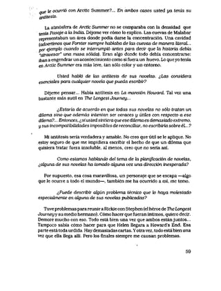 aue te ocuTTio con Arctic Summer?... En ambos casos usted ya tenia su
antitesis.
La atm6sfera de Arctic Summer no se comparaba con la densidad que
tenia Pasqje a la lndia. Dejeme ver c6mo lo explico. Las cuevas de Malabar
representaban un area donde podia darse la concentraci6n. Una cavidad
[advertimos que Forster siempre hablaba de hxs cuevas de manera literaL..
por ejemplo cuando se internimpi6 antes para decir que la historia debia
'atravesar" una masa s6lida). Eran algo donde todo debia concentrarse:
jban a engendrar un acontecimiento como si fuera un huevo. Lo que yo tenia
en Arctic Summer era mas leve, tan s61o color y un entomo.
Usted habl6 de las antitesis de sus novelas. ^,Las considera
esenciales para cuaLquier novela que pueda escribir?
Dejeme pensar... Habia antitesis en La mansian Howard. Tal vez una
bastante mas sutil en Tne LongestJoumey...
^Estaria de acuerdo en que todas sus novelas no s6h tratan un
dilema sino que ademas intentan ser veraces y iitites con respecto a ese
dilema?... Entonces, ^,si usted sintiera que ese diLema es demasiado extremo,
y sus incompatibilidades imposibles de reconcUiar, no escribiria sobre el.. 7
M1 antitesis seria verdadera y amable. No creo que utll se le aplique. No
.estoy seguro de que me impidiera escribjr el hecho de que un dilema que
quisiera tratar fuera insoluble, aI menos, creo que np seria asi.
Como estamos habhmdo del tema de Ux pkmipcacion de n0veU3s,
i,alguna de sus novelas ha tomado akjuna vez una direcci6n inesperada?
Por supuesto, esa cosa maravillosa, un personaje que se escapa -algo
quele ocurre a todo el mundo—, tambien me ha ocurrido a mi, me temo.
lPuede describii algun problema tecnico que k> haya motestado
especiaJtmente en ak|una de sus novelas publicadas?
Tuve problemas para reunir a Rickie con Stephen (el heroe de TheLongest
Jowneyy su medio hermano). C6mo hacer que fueran intimos, quiero decir.
Demore muchocon eso. Todo esta bien una vez que ambos estanjuntos...
Tampoco sabia c6mo hacer para que Helen llegara a Hpward's End. Esa
parte esta toda urdida. Hay demasiadas cartas. Yotra vez, todo esta bien una
vez que ella llega alli. Pero los flnales siempre me causan problemas.
59
 