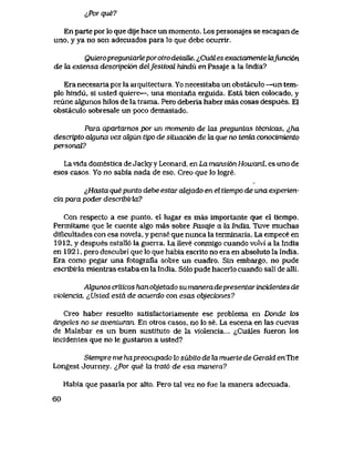 <J>or que?
En parte por lo que dije hace un momento. Los personajes se escapan de
uno, y ya no son adecuados para lo que debe ocurrir.
QuieropregunlarleporoiTo detaUe. <>CuaI es exactamente kifunci6n
de la extensa descripci6n delJestival hindu en Pasaje a la India?
Era necesaria por la arquitectura.. Yo necesitaba un obstaculo —un tem-
plo hindu, si usted quiere—, una montana erguida. Esta bien colocado, y
reune algunos hilos de la trama. Pero deberia haber mas cosas despues. E1
obstaculo sobresale un poco demasiado.
Para apartarnos por un momento de tos preguntas tecnicas, ^ha
descripto alguna vez ak|un tipo de siiuaci6n de la. que no tenia conocimiento
personaV?
La vida domestica de Jacky y Leonard, en La mansian Howard, es uno de
esos casos, Yo no sabia nada de eso. Creo que lo logre.
&Hasta que punto debe estar alejado en el tiempo de una experien-
cia para poder describirla?
Con respecto a ese punto, el lugar es mas importante que el tlempo.
Permitame que le cuente algo mas sobre Pasqje a la India. Tuve muchas
dificultades con esa novela, y pense que nunca la terminaria. La empece en
1912, y despues estall6 la guerra. La lleve conmigo cuando volvi a la India
en 1921, pero descubri que lo que habia escrito no era en absoluto la India.
Era como pegar una fotografia sobre un cuadro. Sin embargo, no pude
escribiiia mientras estaba en la India. S61o pude hacerlo cuando sali de alli.
Algunos crilicos han objetado su manera depresentar incidentes de
violencia. ^Usted estd de acuerdo con esas objeciones?
Creo haber resuelto satisfactoriamente ese problema en Donde k>s
dngeles no se avenluran. En otros casos, no lo se. La escena en las cuevas
de Malabar es un buen sustituto de la violencia... ^Cuales fueron los
incidentes que no le gustaron a usted?
Siempre me hapreocupado lo siibito de la muerte de Gerald enThe
Longest Journey. ^Por que la trat6 de esa manera?
Habia que pasarla por alto. Pero tal vez no fue la manera adecuada.
60
 