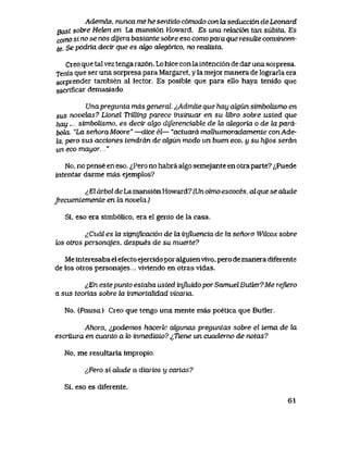 Ademds, nunca me he sentido c6modo con ta seducci6n de Leonard
gast sobre Heten en La mansi6n Howard. Es una relaci6n tan subita. Es
corno si no se nos dyera bastante sobre eso como para que resuJte convincen-
te. Se podria decir que es digo aleg6rico, no redUsta.
Creo que tal vez tenga raz6n. Lo hice con la intenci6n de dar una sorpresa.
Tenia que ser una sorpresa para Margaret, y la mejor manera de lograrla era
sorprender tambien al lector. Es posible que para ello haya tenido que
sacrificar demasiado.
Unapregunla mds general ^Admite que hay algiin simbolismo en
sus novelas? Lionel Trttling parece insinuar en su libro sobre usted que
hay simbolismo. es decir akjo diferenciable de hx alegoria o de lapard-
bola. "La senoraMoore" —dice el— "actuard malhumoradamente conAde-
la, pero sus acciones tendrdn de algun modo un buen eco, y su hijos serdn
un eco mayor. .."
No, no pense en eso. <^Pero no habra algo semejante en otraparte? ^Puede
intentar darme mas ejemplos?
l El drbol de La mansi6n Howard7 (Un olmo escoces, al que se alude
frecuentemente en la novela.)
Si, eso era simb61ico, era el genio de la casa.
^Cudl es la signijicaci6n de la inJluencia de la senora Wilcox sobre
tos otros personqjes, despues de su muerte?
Me interesaba el efecto ejercido por alguien vivo, pero de manera diferente
de los otros personajes.,. vivlendo en otras vidas.
^En este punto estaba usted influido por Samuel Butler? Me rejiero
a sus teorias sobre la inmortalidad vicaria.
No. (Pausa) Cieo que tengo una mente mas poetica que Butler.
Ahora, ipodemos hacerle algunas preguntas sobre el tema de hx
escriiura en cuanto a to inmedialo? ^Tiene un cuaderno de notas?
No, me resultaria impropio.
lPero si alude a diarios y cartas?
Si, eso es diferente.
61
 