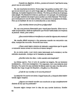 Cuando va, digamos, al circo, <<,nunca se te ocurre "que bueno seria
poner eso en una novehi"?
No, me resultaria incorrecto. Nunca digo "eso podria resultar util". Creo
que no es correcto que un autor haga algo asi. (Habkvndo conJumezcL] Sin
embargo, he tenido inspiraciones subitas. TheStory ofaPanices el ejemplo
mas simple; The Roadfrom Cok>nus podria ser otro ejemplo. EI sentlmiento
de un lugar tambien me inspir6 para escribir un relato llamado The Rock",
pero la inspiraci6n era de mala calidad, y los editores no aceptaron el relato.
Pero ya he hablado de eso en la introducci6n a mis relatos.
^,Sus novelas tienen unaforma preJigurada?
No, soy una persona demasiado poco visual para hacerlo. (Esto nos re-
suU6 sorprendente, dada ki explicaci6n que Forster habia dado con respecto
alfestival hindu, poco antes.)
&Esa caracteristica se manijvestaen usted de aJguna otra manera?
Me resulta dificll reconocer a las personas cuando me encuentro con
ellas, aunque las recuerdo. Recuerdo sus voces.
^Tiene usted ak)un sistema de teitmotiv wagneriano que lo ayude
a mantener tantos temas en marcha al mismo tiempo?
Si, en cierto modo, y por cierto estoy interesado en la musica y en los
metodos musicales. Aunque no lo llamaria un sistema.
iEscribe todos k>s dias, o s6h cuando estd inspirado?
La ultlma opci6n. Pero el acto de escribir me inspira. Es un hermoso
sentirruento... [Con tono induLgente.) Por supuesto,tuve una infancia muy
literaria. Fui autor de una cantidad de libros entre los seis y los diez anos.
Escribi Eai-Tings trough the Keyhole y Scujfles in a Wardrobe.
tCuaL de sus novekiS se Ze ocurrid primero?
La mitad de Un cuarto con vistas. Llegue hasta alli, y despues debo haber
tenido algun tropiezo.
lAkjuna vez intent6 escribir una novehx de un tipo comptetamente
distinto de Uxs que ha pubUcado?
Durante algun tiempo tuve la idea de una novela hist6rica. Estaba
62
 