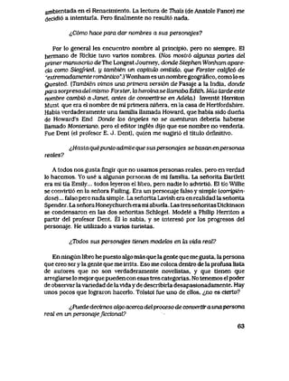 ambientada en el Renacimiento. La lectura de Thais (de Anatole Fance) me
decidi6 a intentarla. Pero finalmente no result6 nada.
^C6mo hace para dar nombres a sus personqjes?
Por lo general les encuentxo nombre al principio, pero no siempre. El
hermano de Rlckie tuvo varlos nombres. {Nos mostr6 aJgunas partes del
primer manuscriio deThe Longest Journey, donde Stephen Wonham apare-
cia como Siegfried, y tambien un capilufo omitido, que Forster calijvc6 de
*exlTemadamente wmantico".) Wonham es un nombre geografico, como lo es
guested. (Tambien vimos una primera versi6n de Pasaje a la India, donde
para sorpresa del mismo Forster, hx heroina.se UamabaEdith. Mas tarde este
nombre cambio a Janet, antes de convertose en Adeteu) Invente Herriton
Munt que era el nombre de mi primera niriera, en la casa de Hertfordshire.
Habia verdaderamente una famiIia llamada Howard, que habia sido duena
de Howard's End. Donde k>s angetes no se aventwan deberia haberse
llamado Monteriano, pero el editor ingIes dijo que ese nombre no venderia.
Fue Dent (el profesor E. J. Dent), quien me sugiri6 el titulo definitivo.
^Haslaquepunto admUeque suspersonaJes se basanenpersonas
reates?
A todos nos gusta fingir que no usamos personas reales, pero en verdad
lo hacemos. Yo use a algunas personas de ml familia. La senorita Bartlett
era mi tia Emily... todos leyeron el libro, pero nadie lo advirti6. El tio Willie
se convlrti6 en la senora Falling. Era un personaje falso y simple [corrigien-
dose)... falso pero nada simple. La senorita Lavlsh era en realidad la senorita
Spender. La senora Honeychurch era ml abuela. Las tres senoritas Dickinson
se condensaron en las dos senoritas Schlegel. Modele a Philip Herriton a
partir del profesor Dent. El lo sabia, y se interes6 por los progresos del
personaje. He utilizado a varios turistas.
(,Todos sus personqjes tienen modek>s en Ux vida real?
En ningun libro he puesto algo mas que la gente que me gusta, la persona
que creo ser y la gente que me irrita. Eso me coloca dentro de la profusa lista
de autores que no son verdaderamente novelistas, y que tienen que
arreglarse lo mejor que pueden con esas tres categorias. No tenemos el poder
de observar lavariedad de lavlda y de describirla desapasionadamente. Hay
unos pocos que lograron hacerlo. Tolstoi fue uno de ellos, ^no es cierto?
^,Puede decixnos algo acerca.del proceso de convertira unapersona
real en un personajejiccional?
63
 