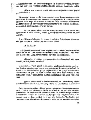 todos los animales. Yo simplemente puse alli esa avlspa, y despues vi que
era aIgo que podia retornar a la historia mas tarde, de manera no 16gica.
lHasta que punto es usted consciente en general de su propia
pericia tecnica?
Otra vezvolvemos a eso. La gente no se da cuenta de que uno es muy poco
consciente de esas cosas, uno simplementevaga poralli. Todos quieren que
estemos tanto mejor informados de lo que estamos. Si al menos los criticos
pudieran hacer un curso sobre c6mo los escritores no piensan las cosas...
un curso de conferencias.. (Forstersonri6.)
En otra oportunidad usted ha dicho que k>s autores de tos que mas
aprendi6 eran Jane Austen y Proust. ^,Que aprendi6 tecnicamente de Jane
Austen?
Aprendi las posibilidades del humor domestico. Fui mas ambicioso que
ella, por supuesto, trate de unir eso a otras cosas.
cYdeProust?
De el aprendi maneras de mirar al personaje. La manera subconsciente
moderna. Me dio tanlo de la forma moderna como pude tomar. Yo no podia
leer a Freud ni a Jung por mi mismo, tuve que tenerlo filtrado.
i,Hay otros novelistas que hayan ejercido influencia tecnica sobre
usted? i,Que le parece Meredith?
Lo admiraba... Tanto por El egoistacomo por las partes mejor construi-
das de otras novelas, pero eso no es lo mismo que decir que me influy6. No
se si fue asi. El hacia cosas que yo no podia hacer. Lo que yo admiraba era
la sensaci6n de que una cosa se abria hacia otra. Uno entraba a una
habitaci6n con el, y despues esa habitaci6n se abria a otra, y esa otra a otra
mas.
lQue k> Uev6 a hacer el comentario citado por Lionel Trilling, de que
cuanto mds envejece menos parece importarte que un artista se "desarroUe"?
Estoy mas interesado en el logro que en el progreso o la decadencia de ese
logro. Y estoy mas interesado en las obras que en los autores. El deseo
patemalista de los criticos de demostrar c6mo un escritor decay6 o mejor6
a medida que escribia me resulta fuera de lugar. S61o estoy interesado en mi
mismo como productor. <;,Que fue lo que dijo Mahler?.. "Cualquiera que
rastree mi desarrollo a traves de mis nueve sinfonias me habra comprendido
65
 